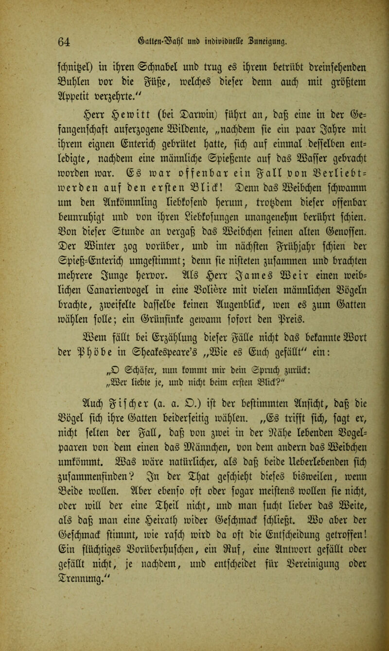 fd)ni£el) tn ihren <©dhnabet unb trug e§ ihrem betrübt breinfehenben Buhten üor bie güße, metdheS biefer benn aud) mit größtem 3lppetit üer^hrte. §err §emitt (bet £)armin) führt an, baß eine in ber ®e= fangenfdhaft auferjogene Silbente, „nadhbem fie ein paar gahre mit ihrem eignen ©nteridh gebrütet Ijatte, fid^ auf einmal beffeiben ent= lebigte, nadhbem eine männliche ©pießente auf ba§ Saffer gebraut morben mar. ©3 mar offenbar ein galt bon Berliebt = merben auf ben erften Bticf! 3)enn ba§ Seibdhen fdhmamm um ben 2tnfömmling tiebfofenb ^erum, trofcbem biefer offenbar beunruhigt unb bon ihren Siebfofungen unangenehm berührt fcfjien. Bon biefer ©tunbe an bergaß ba§ Seibdhen feinen alten ©enoffen. £)er Sinter 50g oorüber, unb im nächften grühjahr fcfjien ber ©pieß=©nterid) umgeftimmt; benn fie nifteten jufammen unb brauten mehrere gunge h^bor. 5lt§ §err gante § Seir einen meib= liehen ©anarienüogel in eine dotiere mit nieten männlichen Vögeln braute, jmeifette baffelbe feinen 2tugenblicf, men e§ jum (hatten mahlen fülle; ein ©rünfinfe gemann fofort ben $rei<3. Sem fällt bei ©rgähtung biefer gälte nicht ba§ befannte Sort ber $t)bl>e in ©f)eafe3peare’3 ®u<h gefällt ein: „£> ©cbäfer, nun fommt mir bein ©prnch §nrücf: „323er liebte je, unb nicht beim erften Blicf? 5luch gif eher (a. a. £).) ift ber beftimmten Slnfidht, baß bie Böget fidh ihre (hatten beiberfeitig mahlen. „©§ trifft fidh, fagt er, nicht fetten ber galt, baß bon jmei in ber -ftähe tebenben 53oget= paaren bon beut einen ba3 äftänndhen, bon bem anbern ba3 Seibdhen umfömmt. Sa3 märe natürlicher, at§ baß beibe Uebertebenben fidh jufammenfinben? gn ber £hat gefchieht biefe§ bi^meilen, menn Beibe motten. 2lber ebenfo oft ober fogar meiften3 motten fie nicht, ober mitl ber eine Scheit nicht, unb man fudjt lieber ba§ Seite, al» baß man eine §eirath miber ©efdhmacf fdhließt. So aber ber ©efdhmacf ftimmt, mie rafch mirb ba oft bie ©ntfdheibung getroffen! ©in flüchtige^ Borübert)ufdhen, ein ttfuf, eine 2lntmort gefällt ober gefällt nicht, je uadhbem, unb entfärbet für Bereinigung ober Trennung.