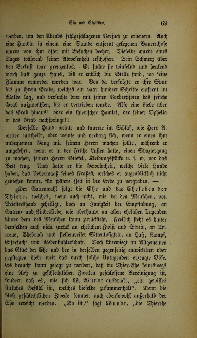 werben, um ben $lbenbg fehtgefcfjtagenen 53erfuc^ ju erneuern. 2tuch eine §ünbin in einem eine ©tunbe entfernt gelegenen Bauernhöfe mürbe »on ihm öfter mit Befuchen beehrt, $)iefelbe mürbe eineg £ageg mährenb feiner 2lbmefenheit erhoffen, ©ein ©chmer^ über ben Berluft mar grenjentog. ©r fudjte fie minfelnb unb ^eulenb burct) bag gan^e Jpaug, big er enbtid) bie ©teile fanb, mo feine gtamme ermorbet morben mar. Bon ba »erfolgte er ihre ©pur big 5U ihrem ©rabe, melcheg ein paar ^unbert ©djritte entfernt im Söalbe lag, unb üerfuchte bort mit feinen Borberpfoten bag frifche ©rab aufjumühten, big er »ertrieben mürbe. 2ttfo eine Siebe über bag ©rab Ijinaug! ober ein thierifdjer §amlet, ber feiner Ophelia in bag ©rab nadjfpringt!! £)erfetbe §unb meinte unb Inurrte im ©djtaf, mie §err %. meiter mittheilt, ober meinte unb »erbarg fidt), menn er einen ihm unbequemen ©ang mit feinem §errn machen fottte, mährenb er umgefe^rt, menn er in ber grühe duften hatte, einen ©pajiergang ju machen, feinem §errn ©tiefet, ^teibunggftücfe u. f. m. »or bag Bett trug. 2tudj hatte er bie ©emoljnfyeit, metd^e »iete §unbe haben, bag Uebermaaß feineg graßeg, meld)eg er augenblicflicp nic^t genießen fonnte, für fpätere Seit in ber ©rbe ju »ergraben. — 4®er ©attenmahl folgt bie ©he unb bag ©beleben ber S^^iere, melcheg, menn auch nicht, mie bei ben SJtenfcfjen, »on ^riefterg^anb geheiligt, bo<h an gnnigfeit bet ©mpfinbung, an ©atten* unbJHnbegtiebe, mie überhaupt an atten ehelichen £ugenben hinter bem beg ^ftenfdfjen faum gurürffte^t. greitich fte^t eg hinter bemfetben auch m^t surücf an ehelichem Smift unb ©treit, an Un= treue, ©hebrudf) unb ftettenmeifer ©ittenlofigfeit, an §aß, tampf, ©iferfud^t unb sJtebenbuhlerfchaft. £>och übermiegt im Allgemeinen bag ©lücf ber ©he unb ber in berfelben gegenfeitig entmicfelten ober gepflegten Siebe meit bag burch fotche Untugenben erjeugte Böfe. ©g brauet faurn gefagt §u merben, baß bie &hier=©he leinegmegg eine bloß §u gefchted^tlichen Smecfen gefd^toffene Bereinigung ift, fonbern baß eg, mie fict) B3. B$unbt augbrücft, „ein gemiffeg fittticheg ©efühl ift, metcheg biefelbe aufammenhält. £>enn bie bloß gefchlechttichen ßmedfe fönnten auch ebenfomoht außerhalb ber ©he erregt merben. „©0 ift, fagt 2Bunbt, „bie Zfytxtijt