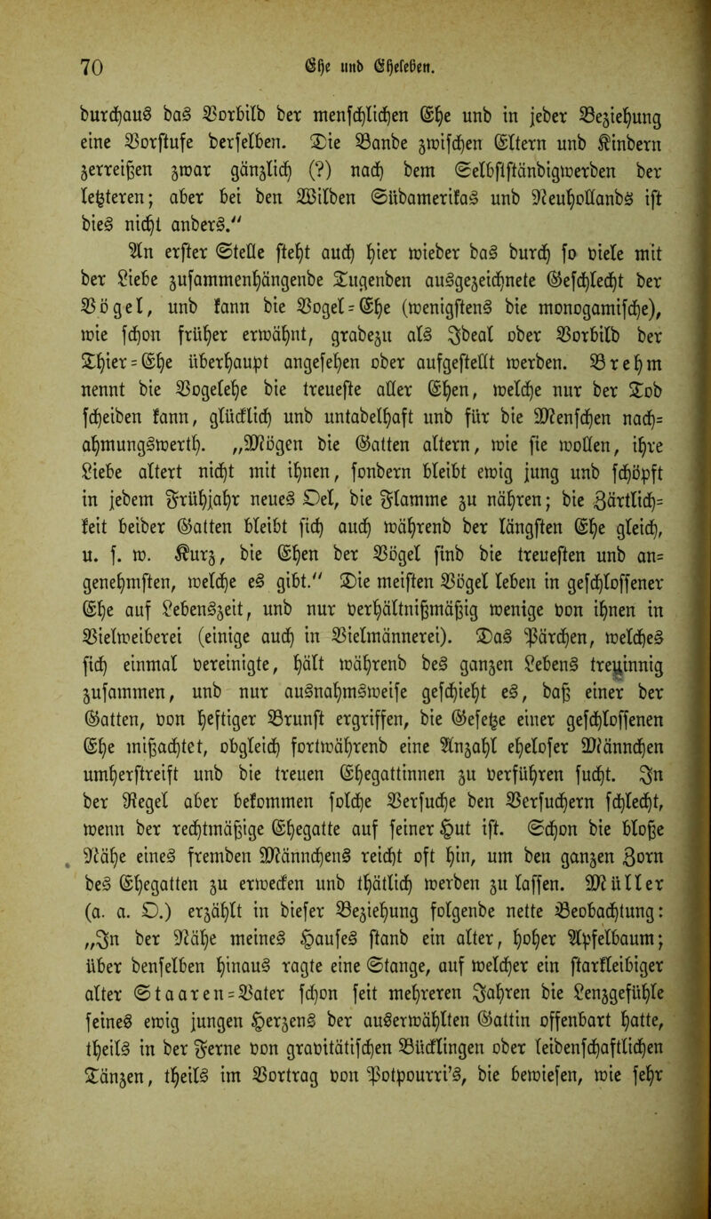 butd)au§ ba§ 23otbilb bet menfd)lid)en (Slje unb in jeber 23ejiel)ung eine SSorftufe berfelben. 2)ie 23anbe jmifdjen (Sltern unb $inbern jetteigen jroar gänjlid) (?) nad) bem ©elbftftänbigmerben bet leiteten; abet bei ben Silben ©itbametifaä nnb 9?eul)odanbS ift bie§ nid)t anberS. 2ln etftet ©teile ftefjt and) fyier mieber ba§ burd) fo üiele mit bet Siebe jufammen^ängenbe 5£ugenben au§gejeid)nete (Sefd)led)t bet 33 ö g e I, nnb fann bie 33oget - (£^e (menigftenS bie monogamifdje), mie fdjon früher ermähnt, gtabeju al§ übet SSotbilb bet £Ijier = (Stje überhaupt angefefyen obet aufgeftedt merben. Sörefym nennt bie SBogelelje bie ttenefte ader (Sfyen, meld)e nut bet £ob Reiben fann, glüdtid) unb untabeÜjaft unb für bie üD?enfd)en nad)= aljmungSmertl). „äftögen bie (Satten altetn, mie fie moden, il)re Siebe altett nicf)t mit ifynen, fonbern bleibt emig jung nnb fdjöpft in jebem grüfyjafyr neues £)el, bie flamme ju nähten; bie 3ärtlid)= feit beibet (Satten bleibt fid) aud) mäljrenb bet längften (Sfye gleich, u. f. w. $urj, bie (Sljen bet 33öget finb bie tteneften unb an= genefymften, meldje eS gibt/' 2)ie meiften 33ögelC leben in gefc^toffener (Slje auf SebenSjeit, unb nut Uet^ältnigmägig menige non ifjnen in 33ieXtr>eibetei (einige aud) in SBielmännetei). £)aS ^ärdjen, meldjeS fid) einmal oereinigte, X)ätt mäfyrenb beS ganjen SebenS treginnig jufammen, unb nut auSnaljmSmeife gefdjieljt eS, baß einet bet (Satten, üon heftiger ^Brunft etgtiffen, bie (Sefe^e einet gefdjloffenen &f)e mißachtet, obgleich fortmäfyrenb eine Hnjatyl ef)elofer ÜWänndjen umljerftreift unb bie tteuen (Sljegattinnen ju üerfüfyren fudjt. bet 9tegel abet befommen foldje 33etfudf)e ben 33etfudfjetn fct)Xed)t, menn bet redjtmägige (Sfyegatte auf feinet §ut ift. ©djon bie bloße , Sftäfje eines ftemben SftänndjenS reidjt oft f)in, um ben ganjen 3otn beS ©Regatten ju ettoeden unb tljätlid) metben ju taffen. Füller (a. a. ©.) erjäljlt in biefet SBejiefyung folgenbe nette ißeobadjtung: „3n bet -iftätye meines §aufeS ftanb ein alter 7 Ijofyer 3l^fetbaum; übet benfelben IjinauS tagte eine ©tauge, auf meldet ein ftatfleibiget altet ©taaten = 5$ater fdjon feit mehreren Sagten bie Senjgefüljle feinet emig jungen iperjenS bet auSermäljlten (Sattin offenbatt Ijatte, tfyeilS in bet $erne Uon gtaoitätifd)en Südlingen ober leibenfd)aftlid)en £änjen, tfjeilS im Vortrag t>on ^otpourri’S, bie bemiefen, mie feljr