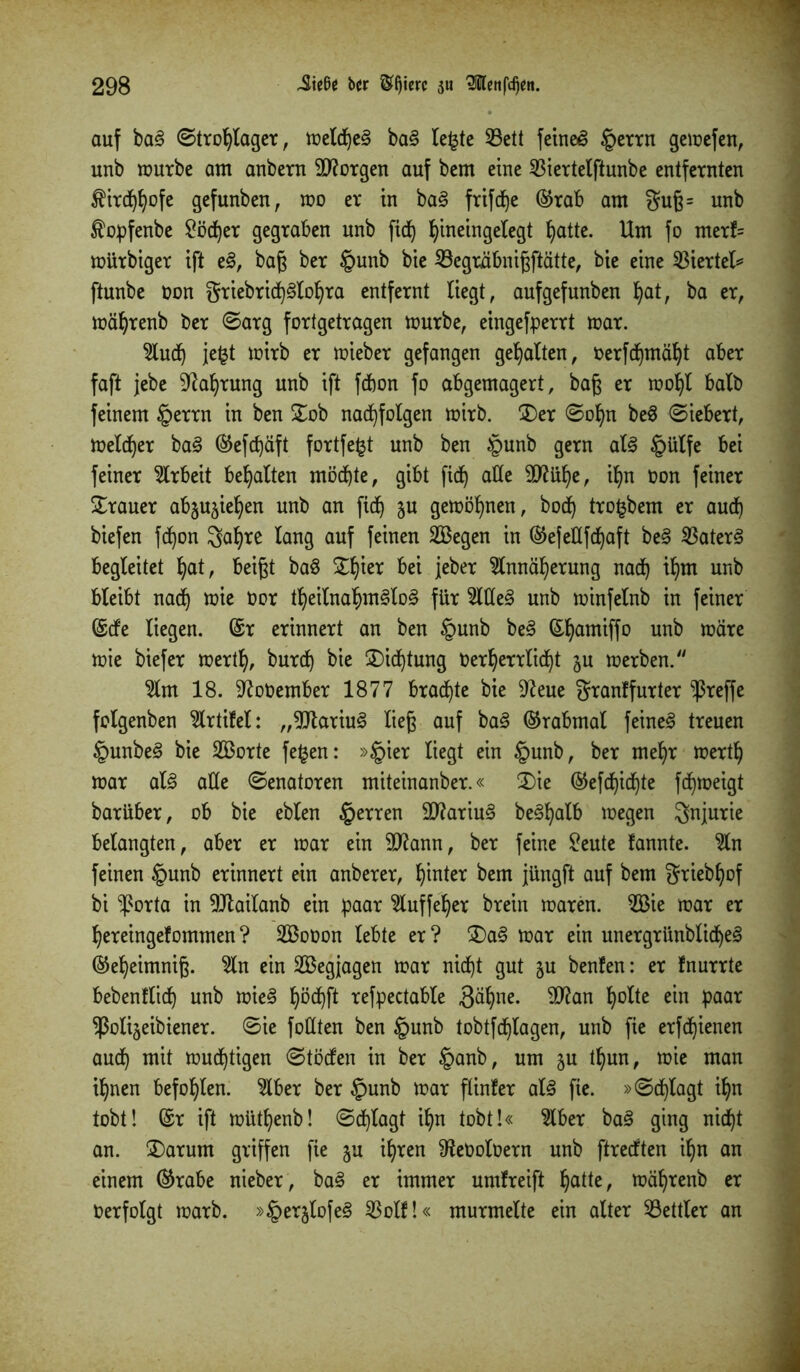 auf ba3 ©trot)lager, tr>etcf)c§ ba§ le£te 23ett feinet §errn gemefen, unb mürbe am anbern borgen auf bcm eine Sßiertelftunbe entfernten fird^ofe gefunben, mo er in ba§ frifdje ©rab am $uß= unb ^opfenbe £öd)er gegraben unb fid) fyineingelegt Ijatte. Um fo merf= mürbiger ift e§, baß ber §unb bie SBegräbnißftätte, bie eine Viertel* ftunbe non griebrid)£>loIjra entfernt liegt, aufgefunben fyat, ba er, mäljrenb ber ©arg fortgetragen mürbe, eingefperrt mar. 5ludf) je£t mirb er mieber gefangen gehalten, üerfdjmäfyt aber faft jebe üftaljrung unb ift fdmn fo abgemagert, baß er moljt halb feinem §errn in ben £ob nacfyfolgen mirb. £)er ©oljn be8 ©iebert, meldjer ba§ ©efd)äft fortfefct unb ben §unb gern al<§ tpülfe bei feiner Arbeit bemalten möchte, gibt ficJ) alle 9)?ül)e, if)n Oon feiner Trauer abjujie^en unb an fid) ju gemöljnen, bod) tro^bem er aud) biefen fdjon 3af)re lang auf feinen 2ßegen in ©efellfdjaft be§ $ater§ begleitet l)at, beißt ba§ £I)ier bei jeber 2lnnäl)erung nad) il)m unb bleibt nad) mie Oor tljeilnal)m§to3 für 2We§ unb minfelnb in feiner (Scfe liegen. (Sr erinnert an ben §unb be<§ (Sljamiffo unb märe mie biefer mertfy, burd) bie £)idjtung üer^errlid)t ju merben. 2lm 18. üftoOember 1877 brachte bie 9?eue granlfurter treffe folgenben 2lrtifel: „9Jtariu3 ließ auf ba<3 ©rabmal feinet treuen §unbe3 bie 2Borte fe£en: »§ier liegt ein §unb, ber mel)r mertl) mar al3 alle ©enatoren miteinanber.« 2)ie ©efdjidjte fdfymeigt barüber, ob bie eblen §erren $D?ariu§ be^alb megen Injurie belangten, aber er mar ein Sftann, ber feine £eute fannte. 2ln feinen §unb erinnert ein anberer, fyinter bem jüngft auf bem Sriebljof bi ‘’forta in 9Jtailanb ein paar Wuffeljer brein maren. 2Bie mar er ^ereingefommen ? 2Boüon lebte er ? 3)a§ mar ein unergrimblid)e§ ©ef)eimniß. 2ln ein SBegjagen mar nid)t gut gu benfen: er fnurrte bebenflid) unb miel ^öcf)ft refpectable 3%ie. 9ftan fyolte ein paar ^olijeibiener. ©ie füllten ben tpunb tobtfdjlagen, unb fie erfd)ienen aud) mit mud)tigen ©töcfen in ber §anb, um ^u tl)un, mie man i^nen befohlen. 2lber ber §unb mar flinfer al<3 fie. »©d)lagt ifyn tobt! (Sr ift mütfyenb! ©erlagt ifyn tobt!« ^Iber ba§ ging nid)t an. ÜDarum griffen fie ju iljren Sfteüolüern unb ftreeften iljn an einem ©rabe nieber, ba§ er immer umfreift Ijatte, mäfyrenb er Oerfolgt marb. »§erjlofe§ $olf!« murmelte ein alter Bettler an