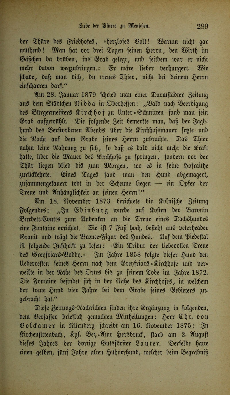 ber £f)Ure be? griebhofe?, »herjlofe? $olf! 2Barum nidf)t gar müthenb! 5D?an hat oor brei Oagen feinen .§errn, ben SBtrtfy im ©ägdjen ba brüben, in? ©rab gelegt, unb feitbem mar er nid)t mehr batmn megsubriitgen.« ©r märe lieber Oerhungert. 2Bie fchabe, baß man bidj, bu treue? Ofiier, nicht bei beinern §errn einfd)arren barf. 2lm 28. Januar 1879 fdprieb man einer Oarmftäbter 3^ttung au? bem ©täbtdjen Sftibba in Oberheffen: „Mb nad) Mrbigung be? Söürgermeifter? Kirchhof ju Unter = ©dritten fanb man fein ©rab aufgemühlt. Oie folgenbe 3«it bemerfte man, baß ber gagb= l)unb be? Verdorbenen 2lbenb? über bie $irdjfyof3mauer fefcte unb bie ^adjt auf bem ©rabe feine? §errn jubradfyte. Oa? S^ier nahm feine Nahrung 5U ftd), fo bag e? halb nicf)t mehr bie $raft hatte, über bie 9J?auer be? Kirchhof? 5U fpringen, fonbern oor ber ^ür liegen blieb bi? jurn borgen, mo e? in feine §ofraitfye $urüdffehrte. ©ine? Oage? fanb man ben §unb abgemagert, jufammengefauert tobt in ber ©d)eune liegen — ein Opfer ber Oreue unb Slnhänglichfeit an feinen §errn! 2lm 18. 9?o0ember 1873 berichtete bie ^ölnifche 3^tung golgenbe?: „gn ©binbürg mürbe auf Soften ber Varonin Vurbett=©outt? jum $lnbenfen an bie Oreue eine? Oad)?hunbe? eine gontaine errichtet, ©ie ift 7 gug hoch< befielt au? peterfyeaber ©ranit unb trägt bie 23ronce=gigur be? §unbe?. 5luf bem ^iebeftal ift folgenbe gnfdjrift ju lefen: »©in Tribut ber liebeootlen Oreue be? ©repfriar?=Vobbp.« gm gahre 1858 folgte biefer §unb ben Ueberreften feine? §errn nach bem ©tepfriar? = Kirchhofe unb Oer= meilte in ber 9täl)e be? Orte? bi? §u feinem Oobe im gahre 1872. Oie gontaine befinbet fid^ in ber 9?äl)e be? Kirchhofe?, in melchem ber treue §unb oier galjre bei bem ©rabe feine? ©ebieter? ju= gebracht hat. Oiefe 3eitung?=^öchrid^ten finben ihre ©rgän§ung in folgenben, bem Verfaffer brieflich gemachten TOttheilungen: £>err ©ht. Oon Volcfamer in Nürnberg fcfjreibt am 16. ^ooember 1875: gn ^irchenfittenbach-, $gf. Veä.=2tmt §er?brucf, ftarb am 2. $luguft biefe? gahre? ber bortige ©ut?förfter 9auter. Oerfelbe hatte einen gelben, fünf gahre alten §ühnerhunb, melier beim Vegräbnig