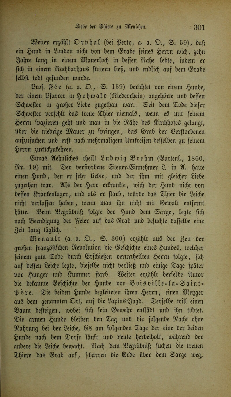 Leiter erjagt Orphal (bei ^ertp, a. a. £)., ©. 59), baß ein §unb in Sonbon nicht non bem ©rabe feinet §errn mid), je^n 3a^re lang in einem Sftauerloch in beffen 9lä^e lebte, inbem er fid) in einem Nachbarhaus futtern ließ, unb enblicf) auf bem @rabe felbft tobt gefunben mürbe. $rof. g6e (a. a. £)., 0. 159) berichtet non einem §unbe, ber einem -Pfarrer in§opmalb (Nieberrheht) angehörte unb beffen ©djmefter in großer Siebe jugetpan mar. 0eit bem £obe biefer ©djmefter tierfehlt baS treue £f)ier niemals, menn eS mit feinem tperrn fpajieren geht unb man in bie Nähe bcS ^irdfj^ofe^ gelangt, über bie niebrige SNauer ju fpringen, baS ©rab ber Verdorbenen aufjufud^en unb erft nad) mehrmaligem Umfreifen beffelben 5U feinem §errn äurücfjufehren. ©tmaS $ef)nlicl)e3 theilt Submig Vre hm (®artenl, 1860, Nr. 19) mit. £)er oerftorbene ©teuer=(£innehmer S. in S. hatte einen §unb, ben er feljr liebte, unb ber ihm mit gleicher Siebe jugeth'an mar. SIS ber §err erfranlte, mich ber §unb nicht Oon beffen ^ranfenlager, unb als er ftarb, mürbe baS Zfytx bie Seid)e nicht Oerlaffen haben, menn man ihn nicht mit bemalt entfernt hätte. Veim Vegräbniß folgte ber §unb bem ©arge, legte ficf> nach Veenbtgung ber freier auf baS ®rab unb befugte baffelbe eine ßeit lang täglich- Renault (a. a. £)., ©. 300) erjählt auS ber 3^tt ber großen franjöfifchen Netiolution bie @efd)ichte eines §unbeS, melier feinem jum £obe burd) ©rfdjießen Oerurtheilten §errn folgte, fidj auf beffen Seiche legte, biefelbe nicht tierließ unb einige £age fpäter tior junger unb Kummer ftarb. SBeiter erzählt berfelbe Sutor bie befannte ®efd)ichte ber §unbe tion SöoiStiille = l-a = ©aint = $ere. 2)ie beiben §unbe begleiteten ihren §errn, einen SNe^ger auS bem genannten Ort, auf bie SapinS=3agb. SDerfelbe miß einen Vaum befteigen, mobei fich fein ©emehr entläbt unb ihn tobtet. £)ie armen tpunbe bleiben ben £ag unb bie folgenbe ^acht ohne Nahrung bei ber Seiche, bis am folgenben £age ber eine ber beiben tpunbe nach ^em ®arfe läuft unb Seute h*fBetholt, mährenb ber anbere bie Seiche bemacht. Nad) betn Vegräbniß fudjen bie treuen £f)iere baS ©rab auf, fcharreu bie ®rbe über bem ©arge meg,