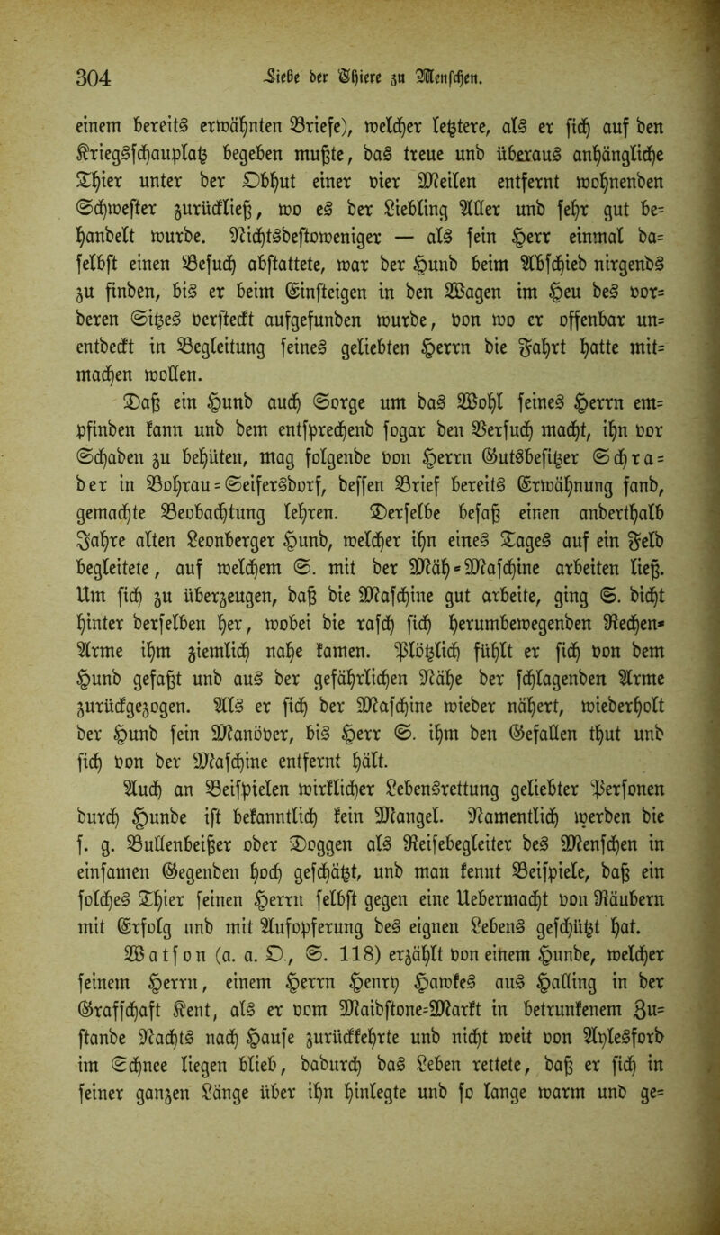 einem bereite ermähnten Briefe), melier leitete, als er fid^ auf ben $riegSfd)aupla£ begeben mußte, baS treue unb überaus anhängliche Stljier unter ber £)bhut einer t>ier teilen enifernt mohnenben ©chmefter jurücfließ, mo eS ber Liebling Witter unb fe^r gut be= hanbelt mürbe. NidhtSbeftomeniger — als fein §err einmal ba= felbft einen Befudh abftattete, mar ber §unb beim Abfctjieb nirgenbS ZU finben, bis er beim ©infteigen in ben SBagen im §eu beS oor= bereu ©i£eS Oerftecft aufgefunben mürbe, Oon mo er offenbar un= entbecft in Begleitung feinet geliebten §errn bie galjrt f>atte mit= machen motten. £)aß ein §unb aud) ©orge um baS 2öof)l feines §errn em= pfinben fann unb bem entfpredfyenb fogar ben Berfuctj macht, ihn oor ©(haben ju behüten, mag folgenbe Oon §errn @utSbefi£er ©d)ra = ber in Bührau = ©eiferSborf, beffen Brief bereits ©rmäljnung fanb, gemalte Beobachtung lehren. £)erfelbe befaß einen anberthalb gahre alten Seonberger §unb, meldher ihn eines £ageS auf ein gelb begleitete, auf metd)em ©. mit ber «SO^afcbfine arbeiten ließ. Um fidh ju überzeugen, baß bie £D?afcf)ine gut arbeite, ging ©. bidht hinter berfeiben her, mobei bie rafdh fidh herumfrett?egenben ^edhen* Arme ihm ziemlich nahe famen. -piö^lidh fühlt er fidh üon ^em §unb gefaßt unb auS ber gefährlichen Näl)e ber fdhlagenben Arme Zurücfgezogen. AIS er fidh ber SNafdhine mieber nähert, mieberholt ber §unb fein SNanöOer, bis §err ©. ihm ben ©efatten thut unb fidh üon ber SNafdhine entfernt hält. Aud) an Beifptelen mirllicber SebenSrettung geliebter 'ßerfonen burch §unbe ift befanntlid) lein Mangel. Namentlich merben bie f. g. Buttenbeißer ober £>oggen als Neifebegleiter beS ttftenfchen in einfamen @egenben hod) gefehlt, unb man fennt Beifpiele, baß ein foldheS Schier feinen §errn felbft gegen eine Uebermadht oon Näubern mit ©rfolg unb mit Aufopferung beS eignen SebenS gefdhü^t hat. SBatf on (a. a. £)., ©. 118) erzählt Oon einem £>unbe, meldher feinem §errn, einem §errn §enrp §amfeS auS §atting in ber ©raffdhaft $ent, als er oom 3Jtaibftone=2Karft in betrunfenem 3u= ftanbe Nad)tS nadh tpaufe jurücffehrte unb nicht meit Oon ApleSforb im ©dhnee liegen blieb, baburdh baS Seben rettete, baß er fidh ™ feiner ganzen Sänge über ihn hmlegte unb fo lange marm unb ge=