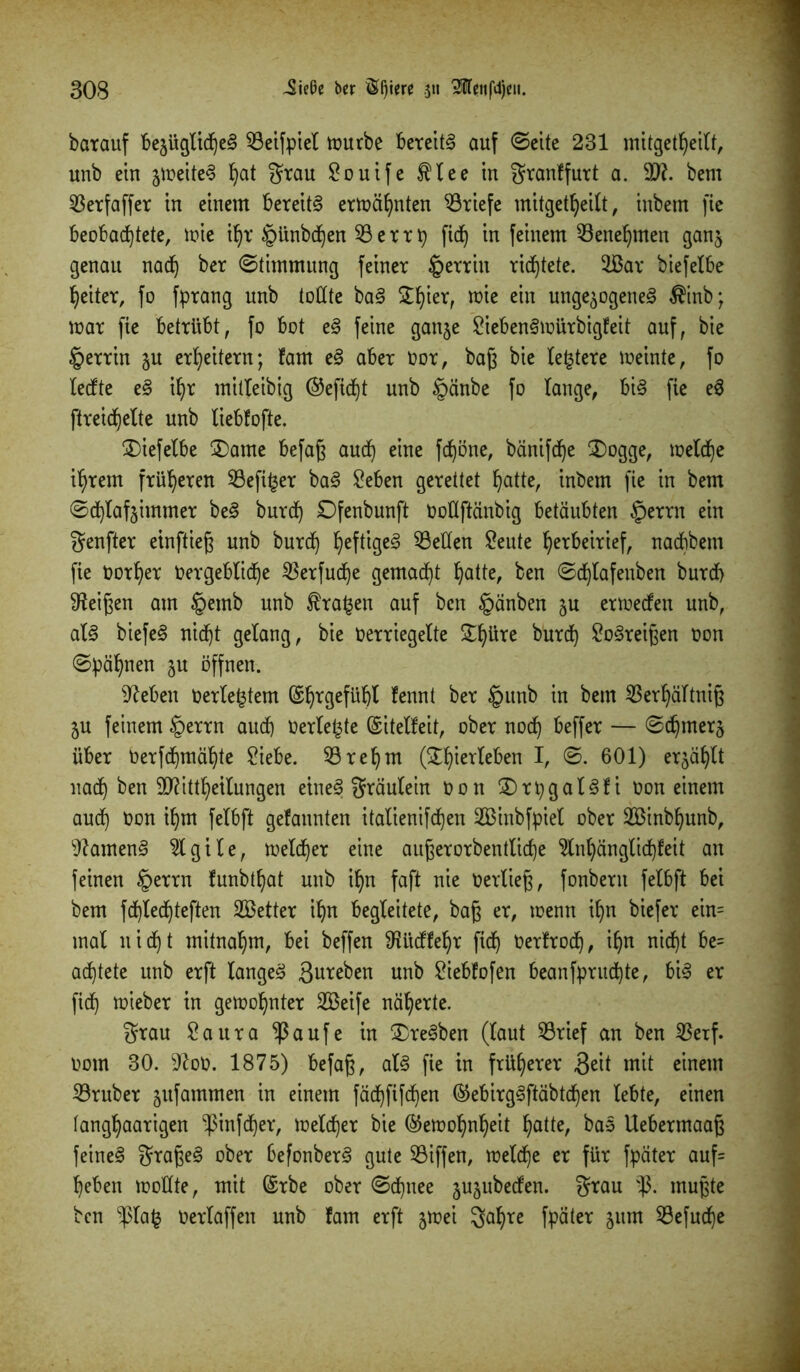 batauf fec§üQtt(f)e§ 93eifpiel tourbe bereite auf ©eite 231 mitgetheilt, unb ein zweitem hat grau Souife $lee in granffurt a. 9??. beut 93erfaffer in einem bereite ermähnten Briefe mitgetheilt, inbem fie beobachtete, mie it)r §ünbd)en 93 e r r p fid) in feinem Benehmen ganz genau nach ber ©timmung feiner §errin richtete. 9ßar biefelbe heiter, fo fprang unb tollte bam £I)ier, mie ein ungezogenem $inb; mar fie betrübt, fo bot em feine ganze £iebenmrnürbigfeit auf, bie §errin zu erheitern; fam em aber Oor, baß bie teuere meinte, fo teefte e§ ihr mitleibig ®efid)t unb §änbe fo lange, bim fie em ftreidjelte unb liebfofte. £)iefelbe 3)ame befaß auch eine fdjöne, bänifche $)ogge, melche ihrem früheren 93efi£er bam £eben gerettet hatte, inbem fie in bem ©<hlafzimmer bem burch Ofenbunft Oottftänbig betäubten §errn ein genfter einftieß unb burch hef^Sc^ betten Seute herbeirief, naebbem fie oorher Vergebliche $erfud)e gemacht hatte, ben ©chlafeuben burch Meißen am §emb unb krähen auf ben §änben zu ermeefen unb, alm biefem nicht gelang, bie oerriegelte £I)üre burch Steißen oon ©pähnen zu öffnen. ^eben oerle£tem ©hrgefüßl lennt ber §unb in bem 93erhältniß ZU feinem §errn auch Oerle£te Gsitelfeit, ober noch beffer — ©chmerz über Oerfchmähte £iebe. 93ret)m (^hierleben I, ©. 601) erzählt nach ben 9Rittl)etlungen einem gräulein Oon ©rpgalmfi oon einem auch üon ihm fetbft gelaunten italienifchen SBinbfpiel ober 2Binbf)unb, 9?amenm 9lgile, melier eine außerorbentliche 9lnhänglid)feit an feinen §errn funbtt)at unb ihn faft nie Oerließ, fonbern felbft bei bem fchlechteften SBetter ihn begleitete, baß er, menn ihn biefer ein= mal nicht mitnahm, bei beffen SRitdfehr ftd) Oerfrod), ihn nicht be= artete unb erft langem 3ureben unb 2iebfofen beanfpruchte, bim er fid) mieber in gemohnter 2Beife näherte. grau Saura ^3aufe in &remben (laut 93rief an ben 93erf. 00m 30. 9loO. 1875) befaß, alm fie in früherer 3^it mit einem 93ruber zufammen in einem fädjfifdjen ®ebirgmftäbtd)en lebte, einen tanghaarigen -ßinfeher, melcher bie ©emohnheit hatte, ^as Uebermaaß feinem großem ober befonberm gute 93iffen, melche er für fpäter auf= heben mottte, mit ©rbe ober ©d)nee zuzubeden. grau mußte ben ^ßlafc oerlaffen unb fam erft z^ei gahre fpäter zum 93efud)e