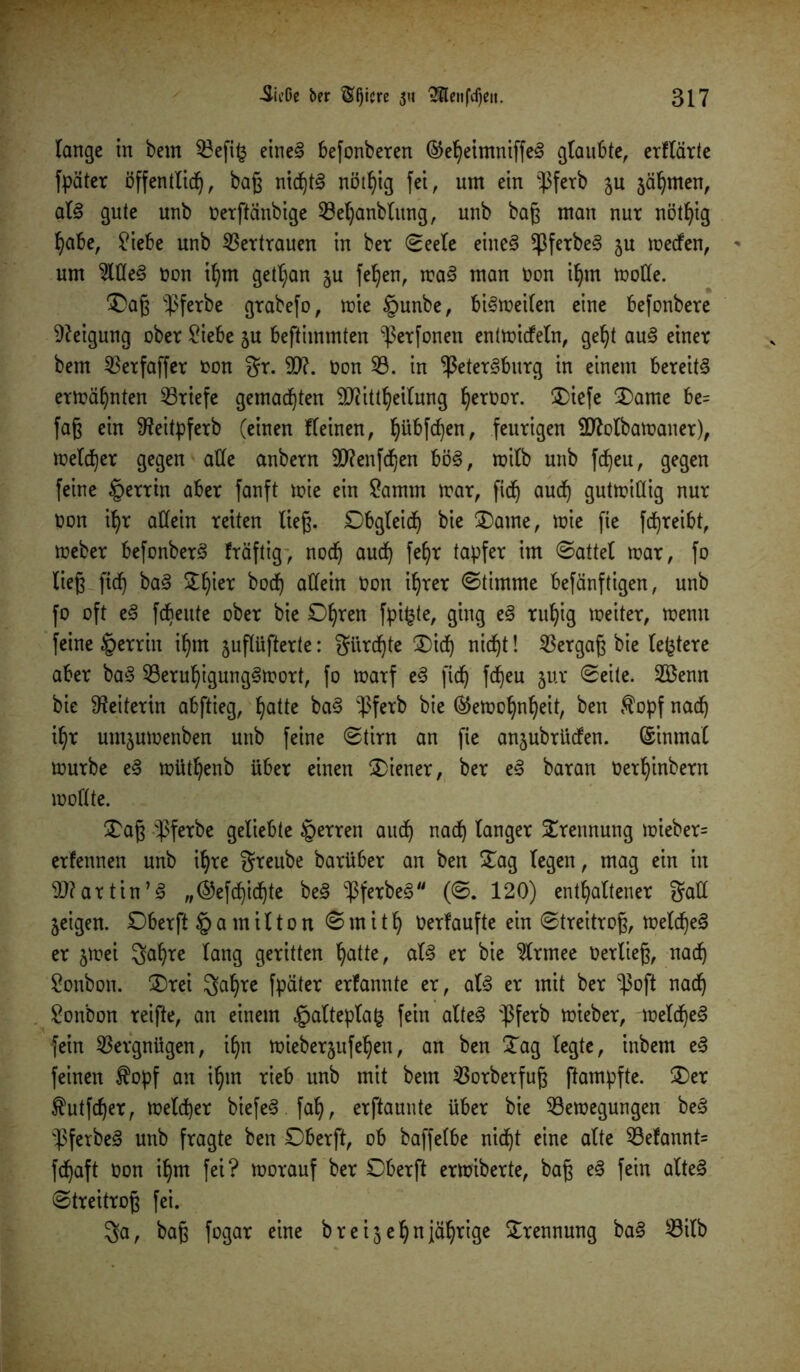 lange in bem $3efi£ eines befonberen ®eheimniffeS glaubte, erflärte fpäter öffentlich, baß nicf)t^ nöt^ig fei, um ein pferb ju ahnten, als gute unb üerftänbige 33et)anblung, unb baß man nur nötfyig habe, £iebe unb Vertrauen in ber (Seele eines PferbeS ju meefen, * um 3ltteS non ihm getl;an ju fehen, maS man Oon ihm mode. 'Daß pferbe grabefo, mie §unbe, biSmeilen eine befonbere Neigung ober £iebe ju beftimmten perfonen entmidfeln, geht auS einer bem 2$erfaffer oon gr. 50?. Oon 33. in Petersburg in einem bereits ermähnten 33riefe gemachten 50?ittheilung h^roor. Diefe Dame be= faß ein SReitpferb (einen fleinen, h^W^n, feurigen 50?olbamaner), melier gegen alle anbern 50?enfchen böS, roilb unb fdf)eu, gegen feine §errin aber fanft mie ein ?amm mar, fich auch gutmiöig nur Oon ihr allein reiten ließ. Obgleich bie Dame, mie fie fdjreibt, meber befonberS fräftig, noch auch fef)r tapfer im @attel mar, fo ließ fich ^aS Dl)ier allein ^on ihreY klimme befänftigen, unb fo oft eS febeute ober bie Ohren fpi£te, 9^9 tuhig meiter, menu feine §errin ihm juflüfterte: gürdjte Dich nicht! Vergaß bie ledere aber baS 33eruhigungSmort, fo marf eS fich Meu 5UY 2öenn bie Leiterin abftieg, hatte baS pferb bie ®emohnheit, ben $opf nach ihr untjumenben unb feine (Stirn an fie a^ubrüefen. Einmal mürbe eS müthenb über einen Diener, ber eS baran Oerhinbern moflte. Daß pferbe geliebte §erren aud) nach langer Trennung mieber= erfennen unb ihre greube barüber an ben Dag legen, mag ein in 5D?artin’S „©efchichte beS PferbeS (0. 120) enthaltener gall geigen. Oberft §a milton (Smith Oerfaufte ein <Streitroß, melcheS er jmei gahre lang geritten hatte, als er bie 3lrmee oerließ, nach Bonbon. Drei galjre fpäter erfannte er, als er mit ber Poft nach Bonbon reifte, an einem §altepla£ fein alteS pferb mieber, meld)eS fein Vergnügen, ihn miebersufehen, an ben Dag legte, inbem eS feinen $opf an ihm rieb unb mit bem 33orberfuß ftampfte. Der ^utfeher, melier biefeS .fah, erftaunte über bie 33emegungen beS PferbeS unb fragte ben Oberft, ob baffelbe nicht eine alte 33efannt= fdjaft oon ihm fei? rnorauf ber Oberft ermiberte, baß eS fein alteS (Streitroß fei. ga, baß fogar eine breijehnjährige Drennung baS 33ilb