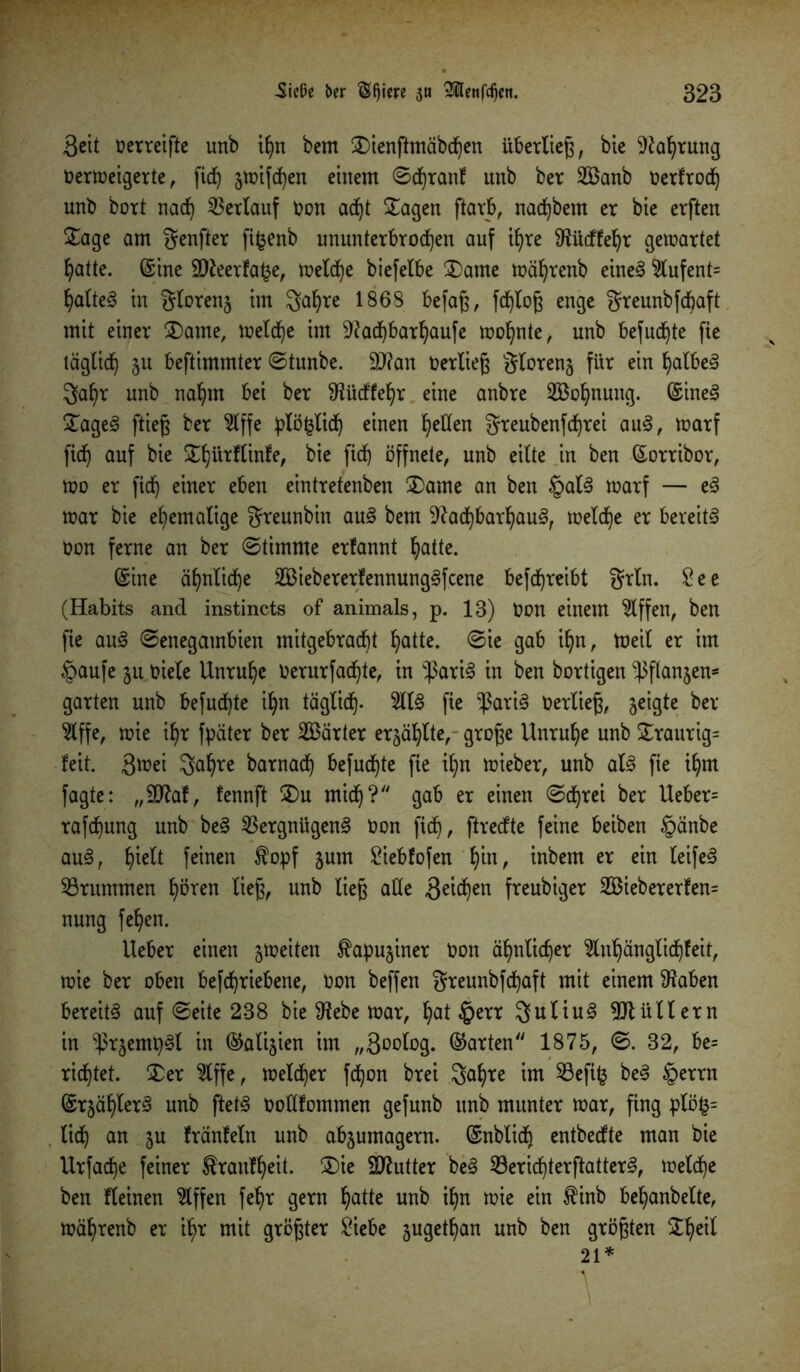 Seit üerreifte unb ihn bem £>ienftmäbd)en überlieg, bie Naf)tung Oerweigerte, fic^ jwifchen einem 0d)ranf unb ber 2Banb oerfroch unb boxt nad) Verlauf Oon adjt Klagen ftarb, nac^bem er bie erften Sage am genfter fifcenb ununterbrochen auf ihre Nücffehr gewartet hatte. (Sine 9Neerfa($e, welche biefelbe Stame währenb eines $lufent= haltet in glorenj im gahre 1868 befag, fd)log enge greunbfcbaft mit einer Statue, welche im Nad)barhaufe wohnte, unb besuchte fie täglich ju beftimmter 0tunbe. $D?an Oerlieg gloreng für ein halbem gaf)r unb nahm bei ber Nücffehr eine anbre ^Bohnung. (SineS SageS ftieg ber 2lffe plö&lich einen heöen greubenfdjrei auS, warf ftch auf bie Shürflinfe, bie fich öffnete, unb eilte in ben (Sorribor, Wo er fich ei^ eben eintretenben Stame an ben §alS warf — eS war bie ehemalige greunbin auS bem Nachbarhaus, welche er bereits oon ferne an ber ©timnte erfannt hatte. (Sine ähnliche SBiebererlennungSfcene betreibt grln. See (Habits and instincts of animals, p. 13) Oon einem Riffen, ben fie auS 0enegambien mitgebracbt hatte. 0ie gab ihn, Weil er im §aufe 51t Oiele Unruhe Oerurfad)te, in $ariS in ben bortigen ^ftanjen- garten unb befugte ihn täglich- 2US fie ^3ariS Oerlieg, jeigte ber 2lffe, wie ihr Später ber härter erzählte, groge Unruhe unb Sraurig= feit. Stüei gahre barnadh befugte fie ihn wieber, unb als fie ihm fagte: „SNaf, fennft S)u mid)? gab er einen @d)rei ber Ueber= rafthung unb beS Vergnügens Oon fich, ffrecfte feine beiben §änbe auS, hielt feinen $opf jum Siebfofen fyn, inbem er ein leifeS Vrummen fw*en lieg, unb lieg alle Seiten freubiger 2Biebererfen= nung fehen. lieber einen ^weiten ^apujiner Oon ähnlicher 3lnhänglichfeit, wie ber oben beschriebene, oon beffen greunbfd)aft mit einem Naben bereits auf 0eite 238 bie Nebe war, hat $err guliuS Ntüllern in ^rjempSl in (^alijien im „Soolog. ©arten 1875, 0. 32, be= richtet. Ser 2lffe, welker fd)on brei gahre im Veftfc beS §errn (SrjählerS unb ftetS ooKfommen gefunb unb munter war, fing plöfc= lieh an gu fränfeln unb abjumagern. (Snblidj entbeefte man bie Urfache feiner $ranfheit. S>ie SNutter beS Verid)terftatterS, welche ben fleinen Riffen fehr gern hatte unb ihn wie ein $inb behanbelte, währenb er ihr mit grögter Siebe jugethan unb ben grögten Sheil 21*