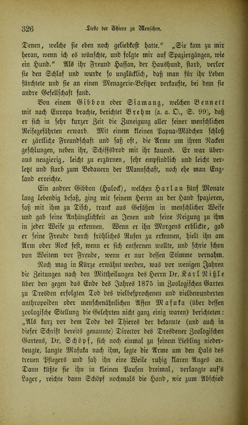 2)enen, welche fie eben nod) geliebfoft §attc. „Sie fam zu mir heran, wenn idj e3 wünfdjte, unb folgte mir auf Spaziergängen, tote ein tpunb. 2113 Üjr greunb §affan, ber §au3fjunb, fiarb, oerlor fie ben Schlaf unb würbe fo unglüdflid), baß man für if>r Seben fürchtete unb fie an einen 9ttenagerie=23efi£er Oerfaufte, bei bem fie anbre ©efeKfchaft fanb. 23on einem ©ibbon ober Siamang, melden kennett mit nad) ©uropa braute, berietet 23 re hm (a. a. £)., S. 99), baß er fidj in fetyr furzer ßeit bie Zuneigung aller feiner tnenfd)lid)en 9?eifegefährten erwarb. 9Kit einem Keinen -ßapua=9J?äbdjen fd)loß er zärtli^e greunbfd)aft unb faß oft, bie 2lrme um ihren Warfen gefcf)Xungen, neben if>r, Sd)iff3brob mit i^r fauenb. ©r toar über= au3 neugierig, leicht zu erzürnen, fefpr empfinblid) unb leicht Oer= lept unb ftarb zum Bebauern ber 9ftannfd)aft, nod) ehe man ©ng= lanb erreichte. ©in anbrer ©ibbon (£ulocf), melden §arlan fünf Monate lang lebenbig befaß, ging mit feinem §errn an ber §anb fpazieren, faß mit ihm zu £ifdj, tranf au3 ©efäßen in men}d)licher SBeife unb gab feine 2lnhänglid)feit an genen unb feine Neigung zu ihm in jeber SBeife zu erfennen. SBenn er ihn Borgens erblicfte, gab er feine greube burd) fröhliches stufen zu erfennen, fyielt ihn am 2lrtn ober 9iocf feft, wenn er fid) entfernen wollte, unb fdjrie fd)on Oon SBeitem oor greube, toenn er nur beffen Stimme oernafym. Sftod) mag in $ürze ermähnt werben, waS oor wenigen Qafyren bie 3eiiungen nad) ben 9ftittf)ei(ungen beS tperrn Dr. farl^ißle über ben gegen baS ©nbe beS gaf)re3 1875 im Soologifdjen ©arten ZU 3)re3ben erfolgten £ob beS oielbefprod^enen unb oielbewunberten antfyropoiben ober menfchenäfjnlichen 2lffen 9ttafufa (über beffen Zoologifc^e Stellung bie ©eiehrten nicht ganz einig waren) berichteten: „2113 furz twr ^em £obe beS ^iere3 ber befannte (unb aud) in biefer Schrift bereits genannte) £)irector beS 2)re3bener 3oologifd)en ©artenS, Dr. S d) ö p f, fidf) nod) einmal zu feinem Siebling nieber* beugte, langte 9)?afufa nad) ihm, legte bie 2lrme um ben ipalS beS treuen -Pflegers unb fah it)n eine SBeile ruhig flaren 2luge3 an. 2)ann fügte fie ihn in Keinen Raufen breimal, Oerlangte auf3 Säger, reichte bann Schöpf nodjmalS bie §anb, wie zum 2lbfd)ieb