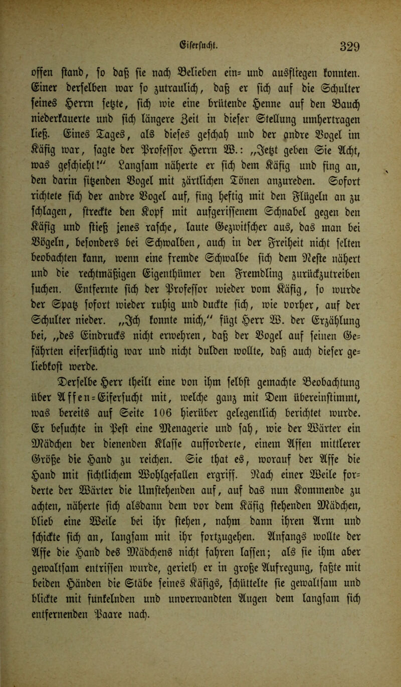 offen ftanb, fo baß fie nad) Belieben etn= unb auSflregen fonnten. ©iner berfeiben mar fo äutraulidj, baß er fid) auf bie Schulter feinet §errn fe£te, fid^ mie eine brütenbe tpenne auf ben Baud) nieberfauerte unb fid) längere 3eit in biefer Stellung umhertragen lieg. (Sineg £age3, at§ biefe£ gefchah unb ber anbre 55ogeI im $äfig mar, fagte ber ^rofeffor §errn 2B.: „ge£t geben Sie Sicht, ma§ gefehlt! £angfam näherte er fid^ bem $äfig unb fing an, ben barin fifcenben Bogel mit zärtlichen £önen anjureben. Sofort richtete fid^ ber anbre Bogel auf, fing fyeftig mit ben glügeln an ju fdjlagen, ftrecfte ben $opf mit aufgeriffenem Schnabel gegen ben fäfig unb fließ jene§ rafd)e, taute ©ejmitfdjer au§, ba§ man bei Bögetn, befonber§ bei Schmalben, aud) in ber greiljeit nidt)t fetten beobachten fann, menn eine frembe Sdjmalbe ficb) bem Riefte nähert unb bie rechtmäßigen (Sigentljümer ben grembling jurücfjutreiben fudjen. Entfernte fid) ber ^rofeffor mieber Oom $äfig, fo mürbe ber Spa£ fofort mieber rul)ig unb tmdte fid), mie oorljer, auf ber Schulter nieber. ,,3d) fonnte mich/' fügt §err B3. ber (Stählung bei, „be3 (Sinbrudfö nid)t ermehren, baß ber Bogel auf feinen ©e= führten eiferfüchtig mar unb nidjt butben moüte, baß auch biefe* 9e= tiebfoft merbe. jDerfetbe §err t^cilt eine Oon ihm fetbft gemachte Beobachtung über Stffen = (Siferfud)t mit, metche ganz mit 2)em übereinftimmt, ma§ bereite auf Seite 106 hinüber gelegentlich berichtet mürbe. (Sr befugte in $eft eine Menagerie unb fal), mie ber härter ein Stäbchen ber bienenben klaffe aufforberte, einem Riffen mittlerer ©röße bie §anb ju reichen. Sie tt?at e§, morauf ber Slffe bie §anb mit fichtlichem Boohtgefaüen ergriff, ^ach einer SBeite for= berte ber SBärter bie Umftehenben auf, auf ba§ nun ^ommenbe ju ad)ten, näherte fich atSbann bem oor bem £äfig ftehenben 9ttäbd)en, blieb eine Steile bei ihr ftehen, nahm bann ihren Slrm unb fchicfte fich an/ Iftngfam mit ihr fort§ugehen. SlnfangS motlte ber Slffe bie §anb be$ 9ftäbchen§ nicht fahren taffen; at§ fte ihm aber gemaltfam entriffen mürbe, gerieth er in große Aufregung, faßte mit beiben £>änben bie Stäbe feinet $äfig£, fchüttelte fie gemaltfam unb blicfte mit funfetnben unb unoermanbten Stugen bem tangfam fich entfernenben s$aare nad).