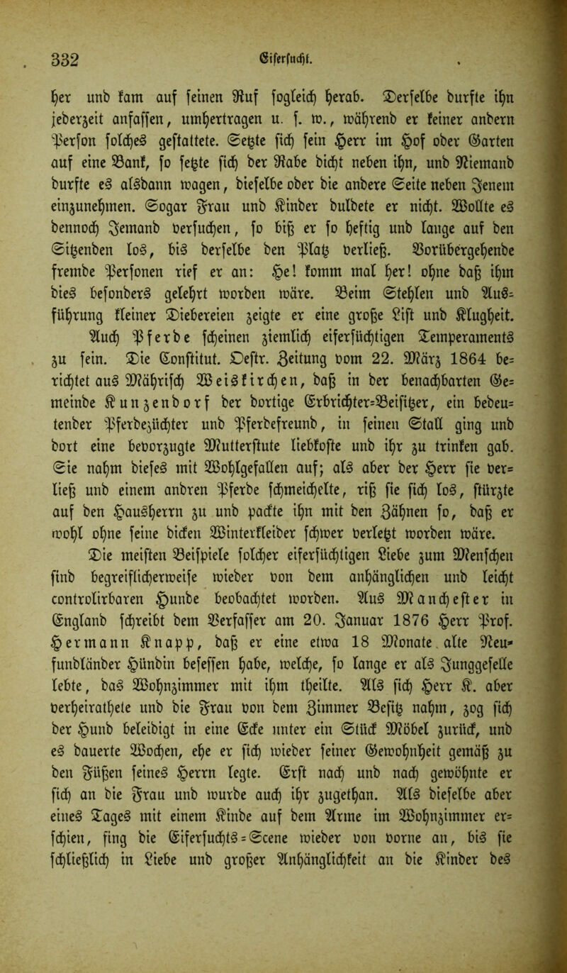 per unb fam auf feinen 3iuf fogteict) herab. Derfelbe burfte ihn jeberjeit anfaffen, umhertragen u. f. m., mährenb er feiner anbern ^erfon fold)e3 geftattete. ©e£te fic^ fein §err im §of ober ©arten auf eine 23anf, fo fe£te ftd^ ber 3?abe bid^t neben ihn, unb 3?iemanb burfte e§ atbann magen, biefelbe ober bie anbere ©eite neben genent einzunehmen. ©ogar grau unb finber bulbete er nicht. Wollte eä bennod) gemanb Oerfud)en, fo big er fo heftig unb lange auf ben ©i^enben lo3, bis berfelbe ben $la£ Oerlieg. 33orübergehenbe frembe ^erfonen rief er an: §e! fotnrn mal tyx\ ohne bag ihm bieS befonberS gelehrt morben märe. 53eitn ©teljlen unb 9iu3- führung fleiner Diebereien geigte er eine groge Sift unb Klugheit. 8u<h f e r b e fc^einen ziemlich eiferfüchtigen Temperament ZU fein. Die ©onftitut. Deftr. geitung oom 22. 9}?är§ 1864 be= richtet au§ 3)?ährifch Weis firmen, bag in ber benachbarten ©e= meinbe ftun^enborf ber bortige ©rbrichter=93eifi£er, ein bebeu= tenber fferbe^üchter unb -ßferbefreunb, in feinen (Statt ging unb bort eine beoorjugte 5D?utterftute liebfofte unb ihr ju trinfen gab. ©ie nahm biefeS mit Wohlgefallen auf; als aber ber §err fie Oer= lieg unb einem anbren -pferbe fdjmeichelte, rig fie fiep loS, ftiirjte auf ben Hausherrn ju unb paefte ihn mit ben gähnen fo, bag er mohl ohne feine biefen Winterfteiber feptoer Oerlefct morben märe. Die meiften Seifpiele fold^er eiferfüchtigen Siebe zum äftenfdjen ftnb begreiflichermeife mieber Oon bem anhänglichen unb leidet controlirbaren §unbe beobachtet morben. 3luS 31? an che ft er in ©nglanb fc^reibt bem S3erfaffer am 20. Januar 1876 §err $rof. § ermann $napp, bag er eine etma 18 3!?onate. alte 3?eu* funblänber §ünbin befeffen ^abe, meldf)e, fo lange er als gunggefelle lebte, baS Wohnzimmer mit ihm theilte. 9llS fich §err $. aber Oerheirathete unb bie grau Oon bem gimmer 8efi^ nahm, 50g fich ber tgunb beleibigt in eine ©efe unter ein ©tüdf 31?öbel juritef, unb eS bauerte Wochen, ehe er fich lieber feiner ©emohnljeit gemäg ju ben gügen feinet §errn legte, ©rft nach unb nach gemöhnte er fid) an bie grau unb mürbe auch ihr zugetan. 9l(S biefelbe aber eines DageS mit einem $inbe auf bem Sinne im Wohnzimmer er= fcf)ien, fing bie ©iferfud)tS = ©cene mieber oon oorne an, bis fie fdjlieglid) in Siebe unb groger Slnhänglichfeit an bie $inber beS