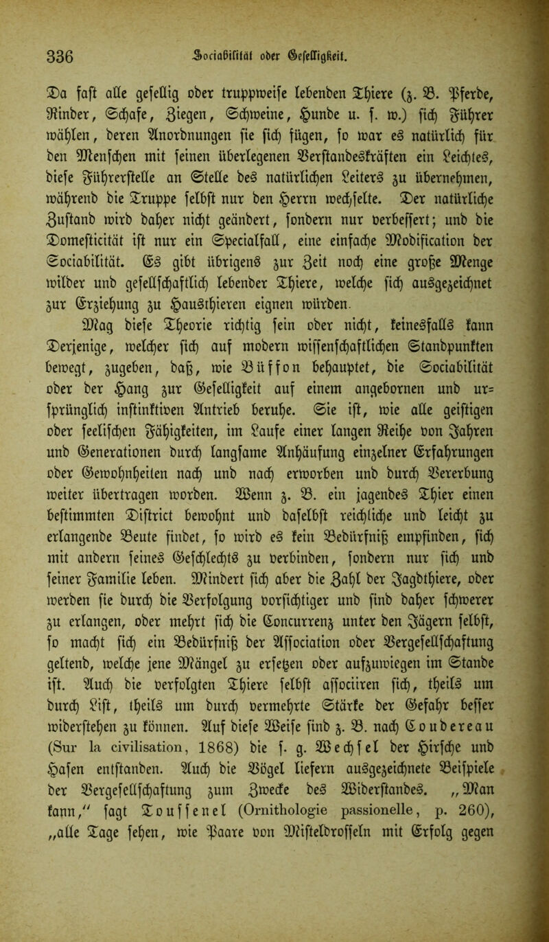 £)a faß alle gefeüig ober truppmeife lebenben Stetere (§. 33. ‘ipferbe, Sfanber, ©djafe, 3^gen, ©djmeine, §unbe u. f. m.) fid) gührer mählen, beren 3lnorbnungen fie fid) fügen, fo mar e§ natürlich für ben 9Jlenfd)en mit feinen überlegenen 33erftanbeSfräften ein £eid)teS, biefe gührerfteße an ©teile beS natürlichen Leiters zu übernehmen, mährenb bie £ruppe felbft nur ben §errn mecfjfelte. £)er natürliche 3uftanb mirb baher nicht geänbert, fonbern nur oerbeffert; unb bie £)omefticität ift nur ein ©pecialfaü, eine einfache ättobification ber ©ociabilität. ES gibt übrigens zur 3eü nod) eine grof?e Stenge milber unb gefeßfchaftlid) lebenber £lßere' ineiche fid) ausgezeichnet Zur (Srjiehung ju tpauSthieren eignen mürben. äftag biefe £heorie tintig fein ober nicht, feineSfatlS fann derjenige, melier ftd) auf mobern miffenfchaftlichen ©tanbpunften bemegt, zugeben, baß, mie 33üffon behauptet, bie ©ociabilität ober ber §ang jur Gefeßigfeit auf einem angebornen unb ur= fprünglid) inßinftioen Antrieb beruhe, ©ie ift, mie alte geiftigen ober feelifchen gä!)igfeiten, im £aufe einer langen 9?eiJ)e Oon gaffen unb Generationen burd) langfame Anhäufung einzelner Erfahrungen ober Gemohnheiten nach un^ tiac^ ermorben unb burch Vererbung meiter übertragen morben. 2Benn j. 33. ein jagenbeS Slhier einen beftimmten 2)iftrict bemohnt unb bafelbß reichliche unb leicht ju erlangenbe 33eute ßnbet, fo mirb eS fein 33ebürfnig empßnben, ßch mit anbern feinet Gefchlechtö ju Oerbinben, fonbern nur fid) unb feiner gamilie leben. 9)?inbert ßch aber bie 3afß ber Sagbtlßere, ober merben ße burch bie 33erfolgung oorfichtiger unb ßnb baher fchioerer §u erlangen, ober mehrt fich bie Eoncurrenz unter ben Sägern felbft, fo macht fich em 23ebürfniß ber 3lffociation ober 33ergefeüfHaftung geltenb, melche jene Mängel gu erfefcen ober aufjumiegett im ©tanbe ift. 3lud) bie Oerfolgten Xfym felbft affociiren fich, *he^ um burch Siß, thetlS um burch Oermehrte ©tärfe ber Gefahr beffer miberftehen zu fönnen. 3luf biefe 2Beife ßnb 5. 33. nadh Goubereau (Sur la civilisation, 1868) bie f. g. 2ßed)fel ber §irfche unb tpafen entßanben. 3ludj bie 33ögel liefern ausgezeichnete 33eifpiele ber 33ergefeltfchaftung zum 3^ede beS 3ßiberftanbeS. „9ftan fann, fagt £ouffenel (Ornithologie passionelle, p. 260), „aüe £age fehen, mie -ßaare Oon OJtißelbroffeln mit Erfolg gegen