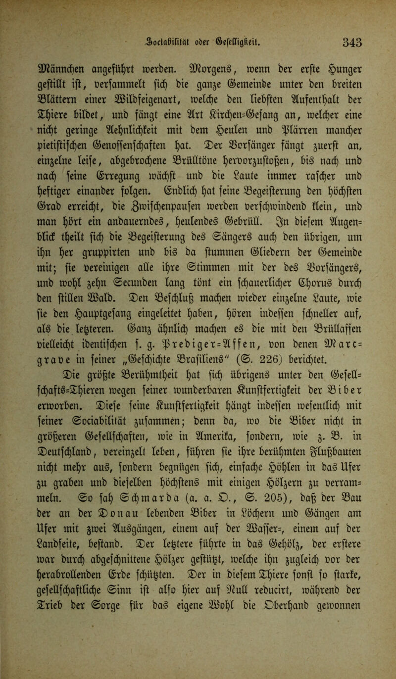 Sflännchen angeführt werben. 9ftorgen<§, wenn ber erfte §unger gefüllt ift, Oerfammelt fidj bie gange ©emeinbe unter ben breiten Blättern einer 2Bilbfeigenart, welche ben liebften Aufenthalt ber £fjiere bitbetr unb fängt eine Art $ird)en=©efang an, melier eine nicht geringe Aehnlid)feit mit bem §eulen unb -ßlärren mancher pietifttfdjen ©enoffenf duften t)at. 2)er Dorfanger fängt guerft an, eingelne leife, abgebrochene Sörütttöne h^rOorguftoßen, bis nach unb nach feine ©tregung wädjft unb bie Saute immer rafcher unb heftiger einanber folgen, ©nblid) hat feine Begeiferung ben hofften ©rab erreicht, bie ^nnfehenpaufen derben Oerfd)winbenb Kein, unb man hört ein anbauernbeS, heulenbeS ©ebrüll. gn biefem Augen= blief theilt fid) bie Begeiferung beS SängerS auch ben übrigen, um ihn her gruppirten unb bis ba ftummen ©liebem ber ©emeinbe mit; fie oereinigen alle ihre Stimmen mit ber beS BorfängerS, unb wolf geh« Secunben lang tönt ein {(bäuerlicher ©h°rn§ burch ben füllen 2Balb. ÜDen Befdjluß madjen wieber eingelne Saute, wie fie ben §auptgefang eingeleitet haben, hören inbeffen fchneüer auf, als bie lederen, ©ang ähnlich machen eS bie mit ben Brüllaffen oietteidf ibentifchen f. g. -ßrebiger = Affen, Oon benen ÜJ?arc = graoe in feiner „©efdjidjte BrafilienS (S. 226) berietet. £>ie größte Berühmtheit hat [ich übrigens unter ben ©efell= fdf)aft$=2^ieren wegen feiner wunberbaren $unf fertigfeit ber Biber erworben. ®iefe feine Äunfferticjfeit hängt inbeffen wefentlid) mit feiner Sociabilität gufammen; benn ba, wo bie Biber nicht in größeren ©efeüfchaften, wie in Amerifa, fonbern, wie g. B. in 2)eutfd)tanb, o er eingelt leben, führen fie ihre berühmten glußbauten nid)t mehr auS, fonbern begnügen fiel), einfache §öhlen in baS Ufer gu graben unb biejelben höchften^ mit einigen folgern gu Oerram= mein. So fah Sd)marba (a. a. £>., S. 205), baß ber Bau ber an ber 3)onau lebenben Biber in Södjern unb ©ängen am Ufer mit gwei AuSgängen, einem auf ber 2öaffer=, einem auf ber Sanbfeite, beftanb. 2)er ledere führte in baS ©ehölg, ber erftere mar burch abgefchnittene §ölger gefügt, welche ihn gugleid) Oor ber herabroüenben ©rbe fdjüfcten. £)er in biefem £fäere fonfl fo ftarfe, gefeüfchaftliche Sinn ift alfo hier auf Sftult rebucirt, währenb ber 5£rieb ber Sorge für baS eigene 2Bohl bie Sberhanb gewonnen