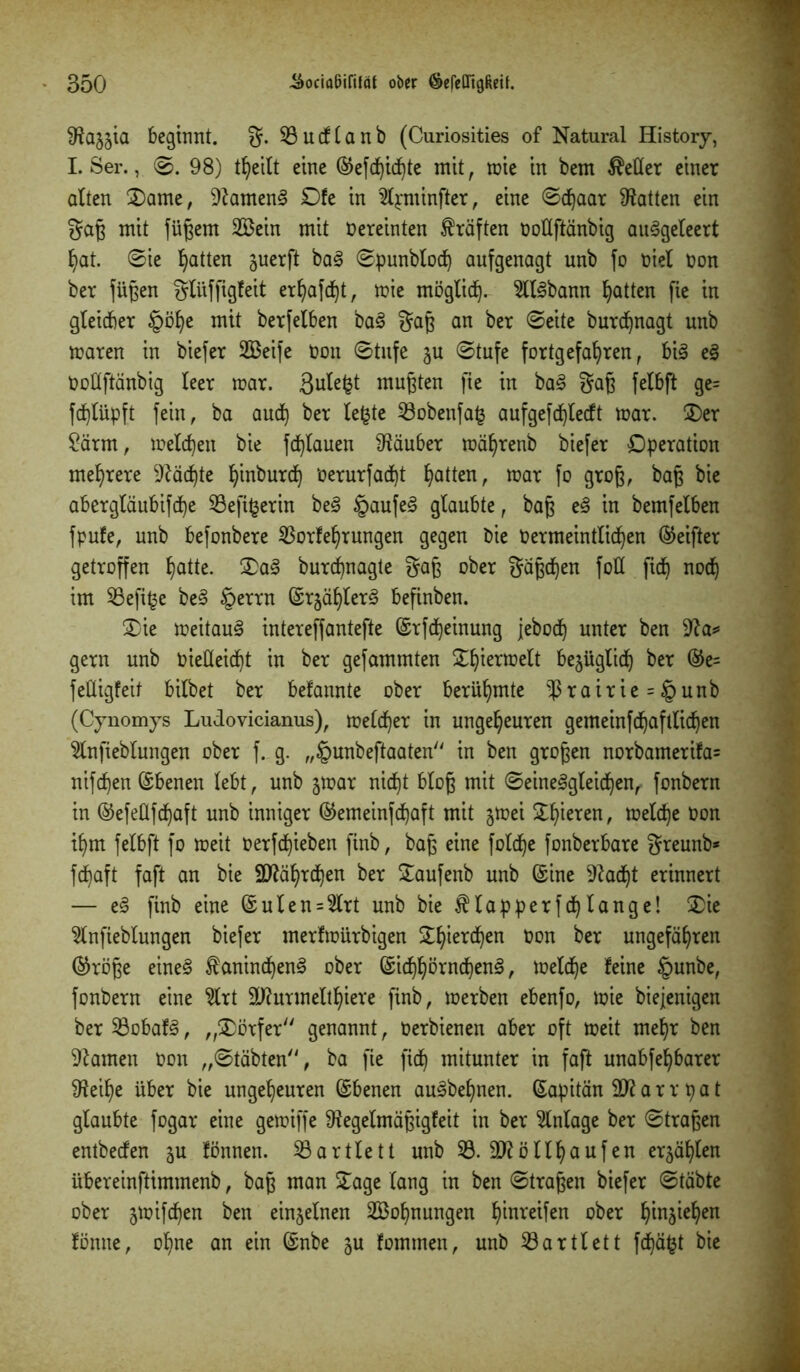 SRajjia beginnt, g. 23ucflanb (Curiosities of Natural History, I. Ser., ©. 98) tfyeilt eine ©efd)ichte mit, mie in bem fetter einer alten £)ame, 22amen3 £)fe in 2lpminfter, eine ©d)aar hatten ein gag mit fügem 233ein mit Vereinten Kräften Dollftänbig auSgeleert b?at. ©ie Ratten juerft ba3 ©punblod) aufgenagt unb fo t>iel Don ber fügen gliiffigfeit erhafd)t, mie möglich- 2ll<8bann Ratten fie in gleicher §öl)e mit berfelben ba3 gag an ber ©eite burdfynagt unb maren in biefer Steife t>on ©tnfe ju ©tufe fortgefahren, bi3 e§ Dollftänbig leer mar. S^le^t mugten fie in ba§ gag felbft ge= fcplüpft fein, ba auch ber le£te 23obenfa§ aufgefd)lecft mar. Ser 2ärm, melden bie fd)lauen Räuber mäf)renb btefer Operation mehrere Mächte hinburd) öerurfacfyt hatten, toar fo grog, bag bie abergläubifd)e 23efi£erin be§ §aufe§ glaubte, bag e§ in bemfelben fpufe, unb befonbere $orfehrungen gegen bie Dermeintlichen (Reiftet getroffen hatte- 3)a§ burchnagte gag ober gägdfyen foÜ ficf) noch im 23efi§e be§ §errn ©r^ählerS befinben. Sie meitauS intereffantefte ©rfcheinung jeboch unter ben 22a* gern unb Dieüeicht in ber gefammten Sthiermelt be§ügltcf) ber ©e= fetligfeil bilbet ber bekannte ober berühmte $rairie = §unb (Cynomys Ludovicianus), melcher in ungeheuren gemeinfchaftlichen 2lnfieblungen ober f. g. „£unbeftaaten in ben grogen norbamerifa= nifchen Ebenen lebt, unb jmar nicht blog mit Seinesgleichen, fonbern in ©efeüfchaft unb inniger (Gemeinschaft mit gmei ^hieren, melche Don ihm felbft fo meit Derfd)ieben finb, bag eine fold)e fonberbare greunb* fchaft faft an bie Jährchen ber Saufenb unb ©ine 22ad)t erinnert — eS finb eine ©ulen = 2lrt unb bie $lapperfd)lange! Sie 2lnfieblungen biefer merfmürbigen ^hterchen Don ber ungefähren (Gröge eines Kaninchens ober ©idjhörnchenS, melche feine §unbe, fonbern eine 2lrt 2J2urmelthiere finb, merben ebenfo, mie biejenigen ber 23obafS, „Dörfer'' genannt, Derbienen aber oft meit mehr ben tarnen Don „©täbten, ba fie fid) mitunter in faft unabfehbarer 92eil)e über bie ungeheuren ©benen auSbehnen. ©apitän 2)2 a r r p a t glaubte fogar eine gemiffe 92egelmägigfeit in ber Anlage ber ©tragen entbecfen ^u fönnen. SBartle11 unb 23. 2J2öllhaufen erzählen übereinftimmenb, bag man Sage lang in ben ©tragen biefer ©täbte ober jmifchen ben einzelnen 2Bohnungen bereifen ober hinsiefyen fönne, ohne an ein ©nbe gu fommen, unb 23artlett fd)äfct bie