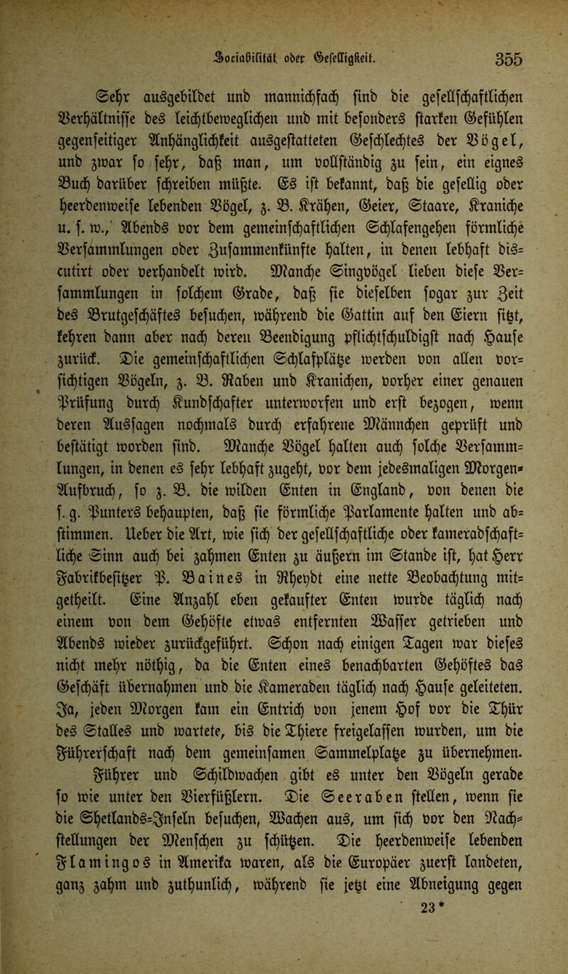 ©ehr au§gebilbet unb mannichfach finb bie gefeflfdjaf fliehen S3er^ättniffe be§ leidjtbeweglidjen unb mit befonber§ ftarten ©efühlen gegenfettiger ^tnhänglidjfeit au^geftatteten ©efdjlechteS ber Vögel, unb gwar fo feljr, baß man, um ooüftänbig §u fein, ein eignet 33ucf) barüber fdjreiben müßte. ©<8 ift befannt, baß bie gefeUig ober heerbenweife lebenben Vögel, 5. 33. .fräsen, ©eier, ©taare, ^ranidje u. f. w.,‘ 9lbenb§ oor bem gemeinfd^aftlid)en ©djlafengehen förmlidje Verfammlungen ober ßufammenfünfte galten, in benen lebhaft bi§= cutirt ober Oerljanbelt wirb. Manche ©ingoögel lieben biefe Ver= fammlungen in folgern ©rabe, baß fie biefelben fogar §ur Qeit be3 BrutgefchäfteS befugen, währenb bie Gattin auf ben ©iern fifet, feeren bann aber nad) bereu Beenbigung pflid)tfd)ulbigft nad) §aufe jurüd. £)ie gemeinfd)aftlid)en ©d)lafplä£e werben Oon allen Oor= fid)tigen Vögeln, 3. 33. Stäben unb $ranid)en, Oorl)er einer genauen Prüfung burd) ^unbfdjafter unterworfen unb erft bezogen, wenn beren 2lu§fagen nod)mal§ burd) erfahrene 9ttännd)en geprüft unb beftätigt worben finb. 9ftand)e Vögel galten aud) fotcdje Verfamm= lungen, in benen e§ fel)r lebhaft sugel)t, Oor bem jebe<3maligen borgen* 2lufbrud), fo j. 33. bie wilben ©nten in ©nglanb, Oon benen bie f. g. punter§ behaupten, baß fie förmliche Parlamente galten unb ab= ftimmen. Ueber bie 3lrt, wie fid) ber gefellfd)aftlid)e ober famerabfchaft= lid)e ©inn aud) bei nahmen ©nten 5U äußern im ©tanbe ift, Ijat §err gabrifbeftfcer p. Baine3 in 9?^epbt eine nette Beobachtung mit= getf)eilt. ©ine 3lnjahl eben getaufter ©nten würbe täglich nach einem Oon bem ©el)öfte etwa§ entfernten VSaffer getrieben unb 2lbenb§ wieber jurüdgeführt. ©d)on nad) einigen £agen war biefe<3 nicht mehr nöthig, ba bie ©nten eine§ benachbarten ©el)öfte3 ba<3 ©efdjäft übernahmen unb bie ^ameraben täglich nach §aufe geleiteten, ga, jeben borgen fam ein ©ntrid) Oon jenem $of Oor bie ün)ür be§ ©taüe§ unb wartete, bi§ bie Schiere freigelaffen würben, um bie güf)rerfd)aft nach bem gemeinfamen ©ammelplafce ju übernehmen. gül)rer unb ©d)ilbwad)en gibt e§ unter ben Vögeln gerabe fo wie unter ben Vierfüßlern. £)ie ©eeraben fteflen, wenn fie bie ©hetlanb§=gnfeln befugen, 2Bad)en au§, um fich Oor ben 9?ad)* ftellungen ber 9J?enfd)en $u fd)ü£en. £)ie hcerbenweife lebenben glamingo3 in 3lmerifa waren, al3 bie ©uropäer juerft lanbeten, ganj jahm unb juthunlid), währenb fie jefct eine Abneigung gegen 23 *