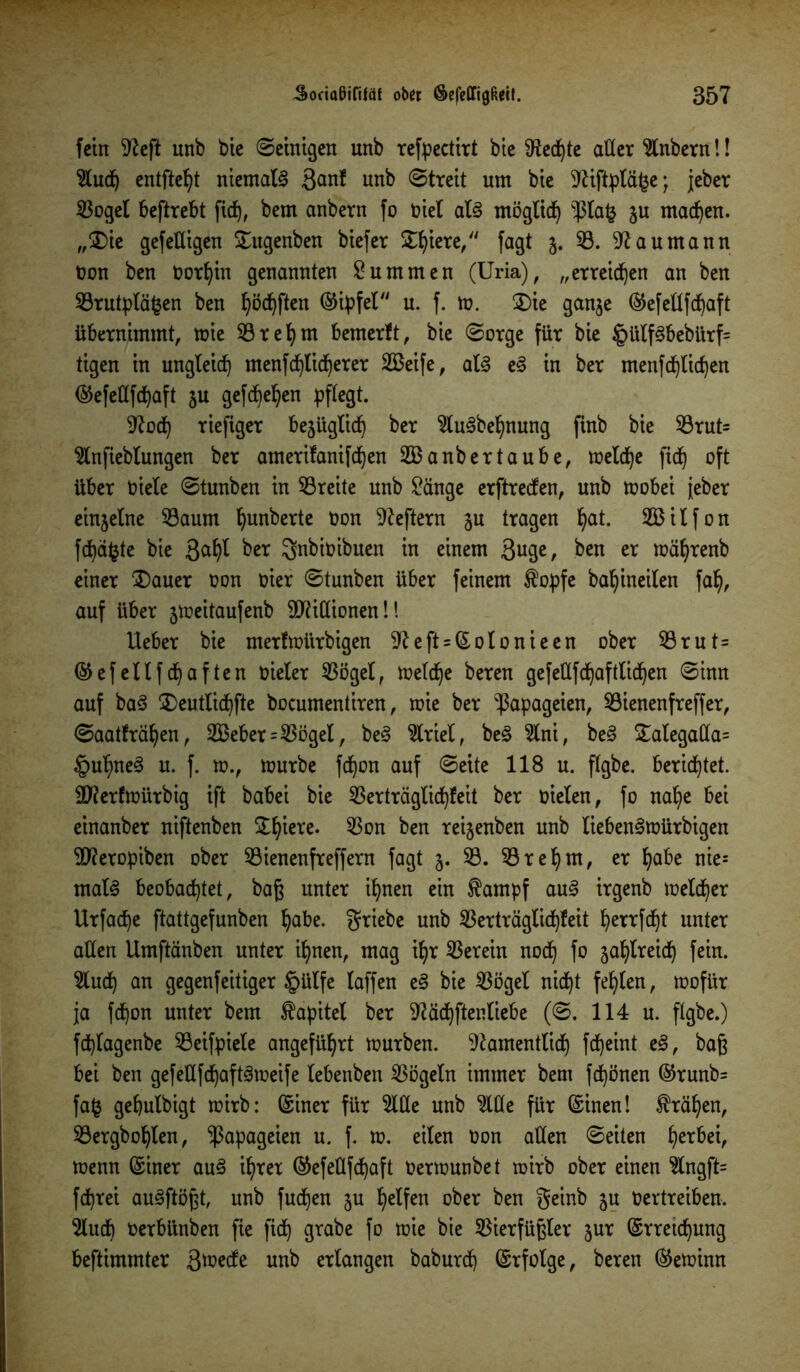 fein 9?eft unb bie ©einigen unb refpectirt bie fHed^te alter 5tnbern!! entfielt niemals 3<mf unb (Streit um bie 9Hftptä£e; jeber 53oget beftrebt fid), bem anbern fo oiet als mögtid) $ta£ ju machen. „$)ie gefeüigen £ugenben biefer Zfym,“ fagt 5. 53. Naumann non ben oorljin genannten Summen (Uria), „erreichen an ben 53rutptä§en ben ^öc^ften ©ipfet u. f. m. $)ie gan$e ©efellfcpaft übernimmt, mie 53 r eh nt bemerft, bie ©orge für bie §ütf3bebürf= tigen in ungleich menf Sicherer 53$eife, at<§ e§ in ber menfcfylicfjen ©efeüfchaft 5U gefd)ehen pflegt. Sftod) riefiger bejügtid) ber 5tu3behnung finb bie 53rut= 5tnfiebtungen ber amerifanifdjen 533 anbertaube, metd)e ftef) oft über niete ©tunben in 53reite unb £änge erftreefen, unb mobei jeher einjetne 53aum ^unberte non Heftern §u tragen ^at. 533ilfon fcf)d^te bie ßa^t ber gnbioibuen in einem ßuge, ben er mäfyrenb einer £)auer non oier ©tunben über feinem $opfe baljineiten fah, auf über 5meitaufenb Millionen!! lieber bie merfmitrbigen 9left = ©otonieen ober 53rut= ©efettfehaften nieter 53öget, meld)e bereu gefettfchafttichen ©inn auf ba3 ^Deutlid^fte bocumentiren, mie ber Papageien, 53ienenfreffer, ©aatfrät)en, 2Beber=535get, be3 5triet, be§ 5tni, be§ £ategada= §utme§ u. f. m., mürbe fd)on auf ©eite 118 u. ftgbe. berietet. ÜT?erfroürbtg ift babei bie 53erträgtid)feit ber nieten, fo nahe bei einanber niftenben S^^iere. 53on ben rei§enben unb tieben^mürbigen Stferopiben ober 53ienenfreffern fagt 3. 53. 53ret)m, er tjabe nie= mat§ beobachtet, baß unter ihnen ein ®ampf au3 irgenb metcher Urfache ftattgefunben habe, griebe unb 53erträgtid)feit b^errfcht unter alten Umftänben unter ihnen, mag ihr 53erein noch fo jahtreid) fein. 5luch an gegenfeitiger tpütfe taffen e§ bie 53öget nicht festen, mofür ja fcf)on unter bem £apitet ber 9?ächftentiebe (©. 114 u. ftgbe.) feptagenbe 53eifpiete angeführt mürben, ^amenttid) fd)eint e£, baft bei ben gefeüfchaftämeife tebenben 53ögetn immer bem frönen ©runb= fafc gehutbigt mirb: ©iner für 5llle unb 5lüe für ©inen! krähen, 53ergbohten, Papageien u. f. m. eiten Oon alten ©eiten tyxbtx, menn ©iner au3 ihrer ©efeüfdjaft oermunbet mirb ober einen 5tngft= feprei auSftöpt, unb fuchen 5U petfen ober ben geinb ju Oertreiben. 5lucb oerbünben fie fidt) grabe fo mie bie 5$ierfüftter jur ©rretchnng bestimmter unb erlangen baburch ©rfotge, bereu ©emimt