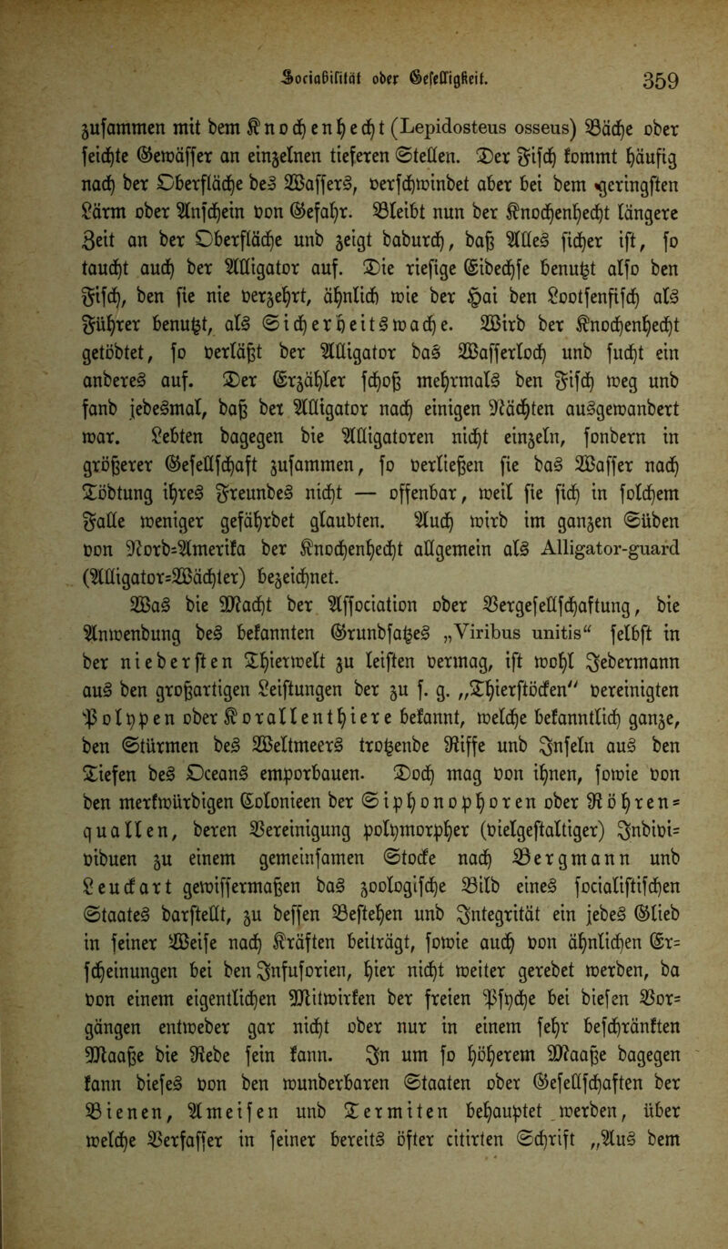 jufammen mit bem fno^en^cc^t (Lepidosteus osseus) B äd)e ober feilte ©emäffer an einzelnen tieferen ©teilen. Oer gifdj fommt häufig nad) ber Oberfläche beS SafferS, oerfchminbet aber bei bem «gcringften Särm ober Anfd)ein Oon (Gefahr. Bleibt nun ber $nod)enI)echt längere 3eit an ber Oberfläche unb geigt baburd), baß AdeS ficher ift, fo taucht aud) ber Alligator auf. Oie riefige ©ibechfe benu^t alfo ben gifd), ben fie nie Derart, ähnlich mie ber §ai ben Sootfenfifd) als güljrer benufct, als ©ich er heitern ach e. 233trb ber ®nochenf)echt getöbtet, fo oerläßt ber Adigator bas! Safferlod) unb fucht ein anbereS auf. Oer ©rgähler fdjoß mehrmals ben gifd) »eg unb fanb jebeSmat, baß bet Alligator nach einigen Mächten auSgemanbert mar. lebten bagegen bie Alligatoren nicht einzeln, fonbern in größerer ®efedfchaft gufammen, fo »erließen fie baS Saffer nach Oöbtung ihres greunbeS nicht — offenbar, meil fie fid) in folchem gade meniger gefährbet glaubten. Auch »itb im ganzen ©üben oon 9?orb=Amerifa ber $nod)enheiht allgemein als Alligator-guard (Adigator=Säd)ter) begegnet. SaS bie Stacht ber Affociation ober Bergefedfdjaftung, bie Anmenbung beS befannten ®runbfa£eS „Viribus unitis“ felbft in ber nieberften Ohiermelt gu leiften Oermag, ift mohl gebermann auS ben großartigen Seiftungen ber gu f. g. „Ohierftöden Oereinigten s$olppen ober ^orallenthiere belannt, melche bekanntlich gange, ben ©türmen beS SeltmeerS tro^enbe SRiffe unb gnfeln auS ben Oiefen beS DceanS emporbauen. Ood) mag Oon ihnen, fomie Oon ben merfmürbigen (£otonieen ber©iphonophoren ober Röhren* quälten, beren Bereinigung potpmorpher (0ielgeftaltiger) gnbioi= oibuen gu einem gemeinfamen ©tode nach Bergmann unb Seudart gemiffermaßen baS gootogifche Bitb eines fociatiftifcfen ©taateS barftedt, gu beffen Beftehen unb Integrität ein jebeS ©lieb in feiner Seife nach Kräften beiträgt, fomie audj Oon ähnlichen ©r= fdheinungen bei ben gnfuforien, hier nicht meiter gerebet merben, ba oon einem eigentlichen Btitmirfen ber freien -ßfpehe bei biefen Bor- gängen entmeber gar nid^t ober nur in einem feljr befchränften Blaaße bie 9?ebe fein fann. gn um fo höherem dftaaße bagegen fann biefeS Oon ben munberbaren ©taaten ober ®efedfd)aften ber Bienen, Ameifen unb Oermiten behauptet merben, über meldje Berfaffer in feiner bereits öfter citirten ©djrift „AuS bem