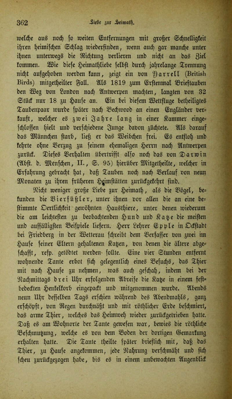 toeXc^e au<3 noch fo weiten Entfernungen mit große* ©djneüigfeit ihren ^eimifd^en 0d)lag wieberfinben, wenn aud) gar manche unter ihnen unterwegs bie 9tid)tung Oerlieren unb nid)t an ba§ ßiel tommen. 2Bie biefe §eunatf)liebe felbft burdj jahrelange Trennung nicht aufgehoben werben tann, geigt ein oon 2)arrell (British Birds) mitgetheilter Sah. %l§> 1819 jum Erftenmal Brieftauben ben 2Beg Oon Bonbon nach Antwerpen malten, langten oon 32 ©tüd nur 18 $u §aufe an. Ein bei biefem 2Bettfluge beteiligtet £aubenpaar würbe fpüter nach 23edjwoob an einen Englänber Oer= lauft, welcher et §wei 3ahre lang in einer Kammer einge= fdhloffen hie^t unb Oerfchiebene Sunge baOon güdhtete. 9llt barauf bat Männchen ftarb, ließ er bat 2Beibchen frei. Et entfloh unb lehrte ohne Berjug ju feinem ehemaligen §errn nach Antwerpen jurüd. liefet Verhalten übertrifft alfo noch bat oon Darwin (2lbft. b. 9Jtenfdhen, II., 0. 95) herüber TOtgetheilte, welcher in Erfahrung gebracht hatr baß tauben noch na<h Verlauf oon neun Monaten ju ihren früheren §^imftatten jurüdgelehrt finb. Seicht weniger große £iebe ^ur §eimath, alt bie Vögel, be= lunben bie Vierfüßler, unter ihnen Oor ahen bie an eine be= ftimmte £)ertlid)teit gewöhnten §autthiere, unter benen wieberum bie am leidjteßen $u beobad)tenben §unb unb $a§e bie meiften unb auffähigften Beifpiele liefern. £err Lehrer E p p l e in Ddftabt bei Stiebberg in ber 2öetterau fdhreibt bem Verfaffer Oon jwei im §aufe feiner Eltern gehaltenen £a£en, Oon benen bie ältere abge* fchafft, refp. getöbtet werben fohte. Eine oier 0tunben entfernt wohnenbe £ante erbot fidh gelegentlich einet Befudjt, bat ^hier mit nach £)aufe &u nehmen, wat aud) gefdjah, inbem bei ber ^adhmittag§ brei Uhr erfolgenben 2lbreife bie fafce in einem fefi* bebedten §enlellorb eingepadt unb mitgenommen würbe. 5lbenbt neun Uhr beffeiben £agt erfdjien währenb bet 2lbenbmalp, ganj erfdjöpft, Oon 9Jegen burchuäßt unb mit röthlid)er Erbe befchmiert, bat arme £füer / weld)et bat Heimweh wieber jurüdgetrieben halle. 2)aß et am Vöohnorte ber £ante gewefen war, bewies bie rötliche Befchmujjung, welche et Oon bem Boben ber bortigen Eemarlung erhalten halte. ®ie Meinte theilte fpater brieflich mit, baß bat £I)ier, 5U §aufe angelommen, jebe Nahrung oerfd)mäht unb fich fd)eu jurüdgejogen habe, bit et in einem unbewachten 5lugenblid