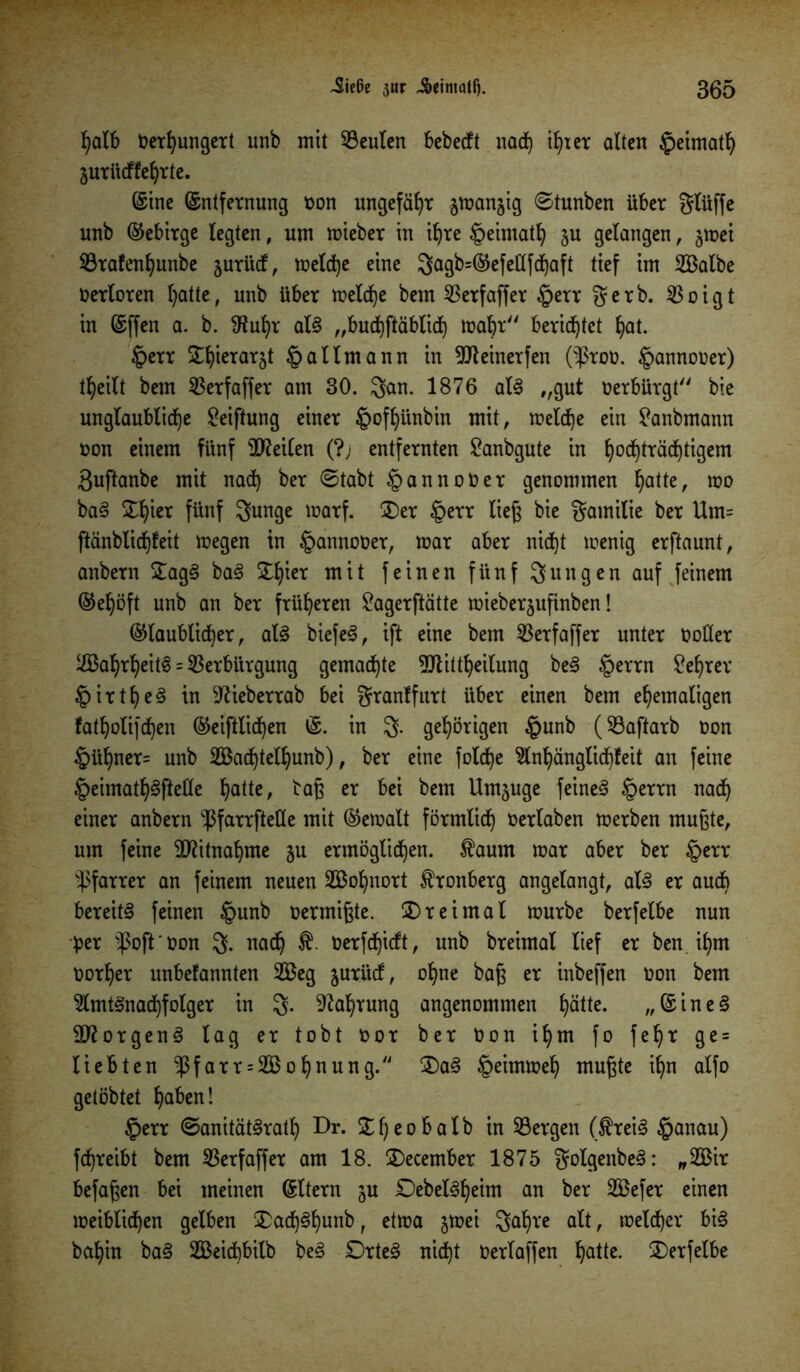 Jiefie siir Ji>einialf). 305 ^aX6 Oerhungert unb mit Veulen bebecft nad) if)ter alten §eimath äuriieffe^rte. ©ine ©ntfernung oon ungefähr jtoan^ig ©tunben über glüffe nnb Gebirge legten, um mieber in ifjre §eimath ju gelangen, jmei Vrafenljunbe jurüd, melche eine gagb=Gefe£(fd)aft tief im SBalbe Verloren l)atte, unb über meld)e bem Verfaffer §err gerb. ^3oigt in ©ffen a. b. 9tuhr als „buchftäblid) mabr berietet hat. §err ^ierarjt §allmann in Vleinerfen (ißroo. ^annooer) t^eilt bem Verfaffer am 30. gan. 1876 als „gut verbürgt bie unglaubliche ^eiftung einer £>off)ünbin mit, meld)e ein Banbmann non einem fünf SDfeilen (?; entfernten Banbgute in ^ocf)träd^tigem 3uftanbe mit nach ber ©tabt §annoOer genommen hatte, wo baS £lüeT fünf gunge marf. £)er §err lieg bie gamilie ber Um= ftänblichfeit megen in ipannoOer, mar aber nicht menig erftaunt, anbern £agS baS £hicr mit feinen fünf 3ungen auf feinem Gehöft unb an ber früheren Bagerftätte mieberjufinben! Glaublicher, als biefeS, ift eine bem Verfaffer unter OoHer V3ahrheitS = Verbürgung gemachte Vtittheilung beS §errn Behrer i r t f) e § in 9?ieberrab bei granffurt über einen bem ehemaligen fatholifchen Geistlichen ©. in 3- gehörigen §unb (Vaftarb oon §ühner= unb 2Bad^tel^unb), ber eine folche Anhänglichfeit an feine §eimath§ftelle hatte, bag er bei bem Umzüge feineS §errn nad) einer anbern -ßfarrftelle mit Gemalt förmlich oerlaben merben mugte, um feine Mitnahme ju ermöglichen. faurn mar aber ber §err Pfarrer an feinem neuen 2Bof)nort fronberg an gelangt, als er audb bereite feinen §unb oermigte. dreimal mürbe berfelbe nun per $oft ‘ oon g. nach f- Oerfdjicft, unb breimal tief er ben ihm oorher unbefannten 2Beg juritef, ohne bag er inbeffen oon bem Amtsnachfolger in g. Nahrung angenommen hätte. „ ©ineS Borgens lag er tobt oor ber Oon ihm fo fehr ge = liebten $farr = 2Bohnung. £)aS §eimmeh mugte ihn atfo getöbtet f)aben! £>err ©anitätSrath Dr. eohalb in Sergen (freiS §anau) fchreibt bem Verfaffer am 18. SDecember 1875 golgenbeS: „2Bir befagen bei meinen ©Itern gu DebelSljeim an ber 2Befer einen meiblichen gelben £ad)Shunb, etma jmei galjre alt, melcher bis bahin baS Seicbbilb beS OrteS nicht Oerlaffen hatte. 3)erfelbe