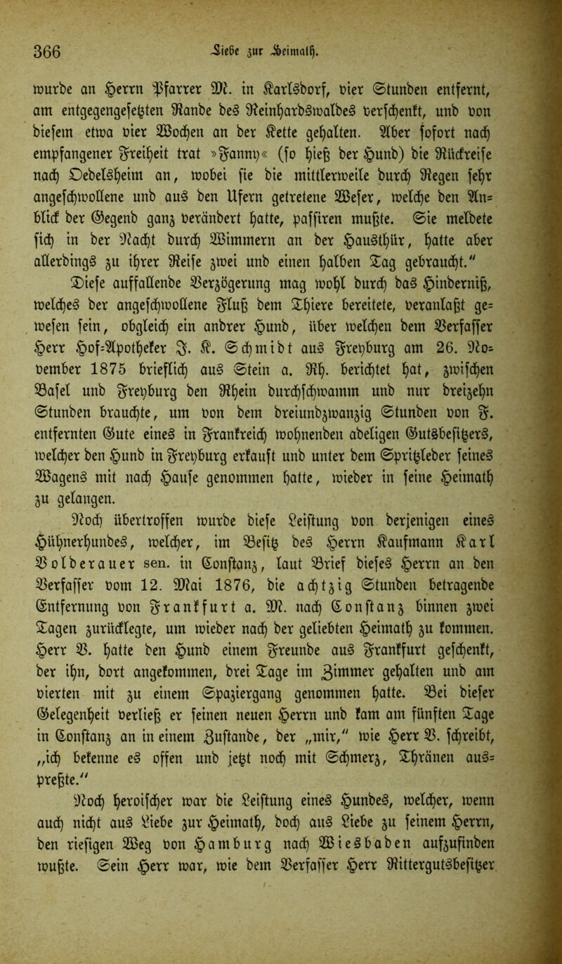 mürbe an §errn Pfarrer 9)?. in $arl§borf, oier ©tunben entfernt, am entgegengefe^ten 9?anbe be§ 9?einparb3matbe§ Oerfcpenft, unb üon biefem etma toter 2Bodpen an ber $ette gehalten. SKber fofort nadp empfangener grei^ett trat »gannp« (fo pieß ber §unb) bie fRücfreife nadp £)ebet3peim an, mobei fie bie mittlermeile burdp 9?egen fepr angefdpmottene unb au3 ben Ufern getretene 2Befer, melcpe ben %n= blidf ber ®egenb ganz Oeränbert patte, paffiren mußte, ©ie melbete fidp in ber 9f?adpt burdp SBimmern an ber §au3tfyiir, patte aber atlerbingS ju iprer 9?eife jmei unb einen falben Sag gebraust. S)iefe auffattenbe Verzögerung mag mopl burcp ba§ £inberniß, meldpe§ ber angefdpmotlene gluß bem ST^tere bereitete, veranlaßt ge= mefen fein, obgleidp ein anbrer §unb, über melden bem Verfaffer §err §of=9lpotpefer g. $. ©dpmibt au» grepburg am 26. 9?o- oember 1875 brieflief) au§ ©tein a. 9?p. berichtet f)at, zmifdpen Vafel unb grepburg ben 9lpein burdpfdpmamm unb nur breije^n ©tunben braudpte, um Oon bem breiunb^manjig ©tunben non g. entfernten Eute eine3 in granfreidp mopnenben abeligen EutäbefifcerS, meldper ben §unb in grepburg erlauft unb unter bem ©pri^leber feinet 2Bagen§ mit naep §aufe genommen patte, mieber in feine £>eimatp ju gelangen. 9?ocp übertroffen mürbe biefe Veiftung Oon berjenigen eine<3 £üpnerpunbe§, meldper, im Veftfc be§ §errn Kaufmann $arl Volberauer sen. in Eonftanz, laut Vrief biefe§ iperrn an ben Verfaffer oom 12. äflai 1876, bie adptzig ©tunben betragenbe Entfernung oon granffurt a. 91?. nadp Eonftanz binnen z^ei Sagen zurüdffegte, um mieber nadp ber geliebten §eimatp zu kommen. §err V. patte ben £mnb einem greunbe au§ granffurt gefdpenft, ber ipn, bort angefommen, brei Sage im 3^mmelc gepalten unb am toierten mit z« einem ©pajiergang genommen patte. Vei biefer (Megenpeit oerließ er feinen neuen §errn unb fam am fünften Sage in Eonftanz an in einem äuftanbe, ber „mir, mie §err V. fepreibt, „idp befenne e§ offen unb jefct nodp mit ©dpmerz, Spränen au§= preßte. 9?ocp peroifdper mar bie Stiftung eines §unbe§, meldper, menn audp nidpt au§ Vtebe zur §eimatp, bodp au3 Siebe zu feinem £>errn, ben riefigen 2Beg Oon Hamburg nadp 2Bie§baben aufzuftnben mußte, ©ein §err mar, mie bem Verfaffer §err 9?ittergut§befi§er