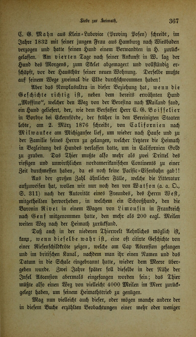 (5. K. Ntahn auS $lein - Subooice ($roöin$ $ofen) fdhreibt, im gahre 1832 mit feiner jungen grau auS Hamburg nach SBieSbaben Oerjogen unb hatte feinen §unb einem Bermanbten in §. jurüdf* gelaffen. 2lm vierten £age nach feiner 5lnfunft in 2B. lag ber §unb beS SNorgenS, jum ©feiet abgemagert unb oottftänbig er= fdjöpft, oor ber §auSthür feiner neuen 2Bo^nung. SDerfelbe mußte auf feinem 2Bege jmeimal bie Klbe burchfdhmommen haben! 9lber baS Nonplusultra in biefer 53e§ie^ung hat, menn bie ®ef deichte richtig ift, neben bem bereits ermähnten §unb „ttftoffino, melier ben 2Beg oon ber Berefina nach SNailanb fanb, ein £unb geliefert, ber, mie bem SSerfaffer §err K. K. Boiffelier in Borbpe bei (Scfernförbe, ber früher in ben bereinigten ©taaten lebte, am 2. 9Närj 1876 fdjreibt, Oon Kalifornien nach ttttil maufee am Ntichiganfee lief, um mieber nach §aufe unb $u ber gamilie feines §errn §u gelangen, melier ^e^tere bie §eimath in Begleitung beS §unbeS Oerlaffen batte, um in Kalifornien ®olb ju graben. 3)aS 5:b^er mußte alfo mehr als jmei drittel beS rieftgen unb unmirthlidhen norbamerifanifdhen Kontinents ju einer ßeit burcbmeffen haben, ba eS nocf) feine Pacific = Kifenbabn gab!! 2luS ber großen 3a^ ähnlicher gätte, melche bie £itteratur aufjumeifen hat, motten mir nur noch &en fcon 2Batfon (a. a. £)., 0. 311) nach ber Autorität eines greunbeS, beS §errn SBeft, mitgetbeilten hetOorf)eben, in melchem ein ©dhooßhunb, ben bie Baronin NiOet in einem 2ßagen Oon £imoufin in granfreidh nach ®enf mitgenommen hatte, ben mehr als 200 engl, teilen meiten 2Beg nach ber §eimath Surüdffanb. 2)aß auch in ber nieberen ^h^eriüelt Sehnliches möglich ift, famt, menn biefelbe mäht ift, eine oft citirte ®efcf)idhte oon einer Niefenfdhilbfröte jeigen, melche am Kap SScenfion gefangen unb im britifchen $anal, nadjbem man ihr einen Namen unb baS 2)atum in bie ©chale eingebrannt hatte, mieber bem SNeere über= geben mürbe. 3^ei $ahre fpäter fott biefelbe in ber Nähe ber gnfel SScenfion abermals eingefangen morben fein; baS Zfytx müßte alfo einen 2Beg Oon oietteid^t 4000 SNeilcn im 9Neer jurücf= gelegt haben, um feinem §eimath§trieb ju genügen. ttttag nun oietteid)t auch biefer, ober mögen manche anbere ber in biefem Buche erzählten Beobachtungen einer mehr ober meniger