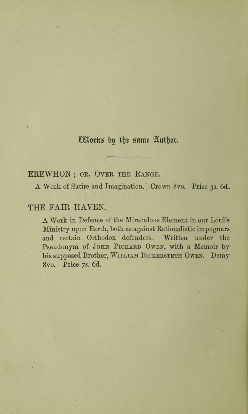 Merits bp tfje same ^tttfjor. EREWHON; or, Over the Range. A Work of Satire and Imagination.' Crown 8vo. Price 3s. 6d. THE FAIR HAVEN. A Work in Defence of the Miraculous Element in our Lord’s Ministry upon Earth, both as against Rationalistic impugners and certain Orthodox defenders. Written under the Pseudonym of John Pickard Owen, with a Memoir by his supposed Brother, William Bickersteth Owen. Demy 8vo. Price 7s. 6d.