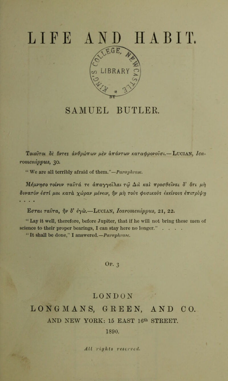 SAMUEL BUTLER. Tolovtoi 8e 8vres avOpu'rrwi' fiev aTrdvTwv Karaeppovovai.— Lucian, lea• romenippus, 30. “We are all terribly afraid of them. —Paraphrase. Mtfj.vr]<To Toivvv ravrd Te dTrayyeiXcu r<p Ad Kal irpocrdeivai S' Sri per] Svva.t6v earl p.01 /card x^Pav per] rods <f>v<nKoi/s iiedvovs iTTLTptxprj Eorai raura, Ijv S’ eyw.—Lucian, Icaromenippus, 21, 22. “ Lay it well, therefore, before Jupiter, that if he will not bring these men of science to their proper bearings, I can stay here no longer.” .... “ It shall be done,” I answered.—Paraphrase. Op. 3 LONDON LONGMANS, GREEN, AND CO. AND NEW YORK: 15 EAST 16^ STREET. 1890. All rights reserved.