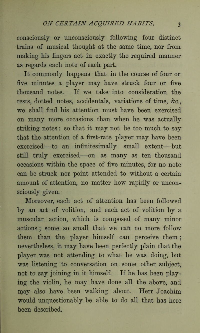 consciously or unconsciously following four distinct trains of musical thought at the same time, nor from making his fingers act in exactly the required manner as regards each note of each part. It commonly happens that in the course of four or five minutes a player may have struck four or five thousand notes. If we take into consideration the rests, dotted notes, accidentals, variations of time, &c., we shall find his attention must have been exercised on many more occasions than when he was actually striking notes: so that it may not be too much to say that the attention of a first-rate player may have been exercised—to an infinitesimally small extent—but still truly exercised—on as many as ten thousand occasions within the space of five minutes, for no note can be struck nor point attended to without a certain amount of attention, no matter how rapidly or uncon- sciously given. Moreover, each act of attention has been followed by an act of volition, and each act of volition by a muscular action, which is composed of many minor actions ; some so small that we can no more follow them than the player himself can perceive them; nevertheless, it may have been perfectly plain that the player was not attending to what he was doing, but was listening to conversation on some other subject, not to say joining in it himself. If he has been play- ing the violin, he may have done all the above, and may also have been walking about. Herr Joachim would unquestionably be able to do all that has here been described.