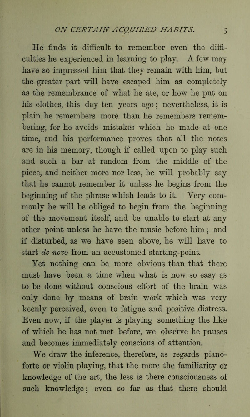 He finds it difficult to remember even the diffi- culties he experienced in learning to play. A few may have so impressed him that they remain with him, but the greater part will have escaped him as completely as the remembrance of what he ate, or how he put on his clothes, this day ten years ago; nevertheless, it is plain he remembers more than he remembers remem- bering, for he avoids mistakes which he made at one time, and his performance proves that all the notes are in his memory, though if called upon to play such and such a bar at random from the middle of the piece, and neither more nor less, he will probably say that he cannot remember it unless he begins from the beginning of the phrase which leads to it. Very com- monly he will be obliged to begin from the beginning of the movement itself, and be unable to start at any other point unless he have the music before him; and if disturbed, as we have seen above, he will have to start de novo from an accustomed starting-point. Yet nothing can be more obvious than that there must have been a time when what is now so easy as to be done without conscious effort of the brain was only done by means of brain work which was very keenly perceived, even to fatigue and positive distress. Even now, if the player is playing something the like of which he has not met before, we observe he pauses and becomes immediately conscious of attention. We draw the inference, therefore, as regards piano- forte or violin playing, that the more the familiarity or knowledge of the art, the less is there consciousness of such knowledge; even so far as that there should