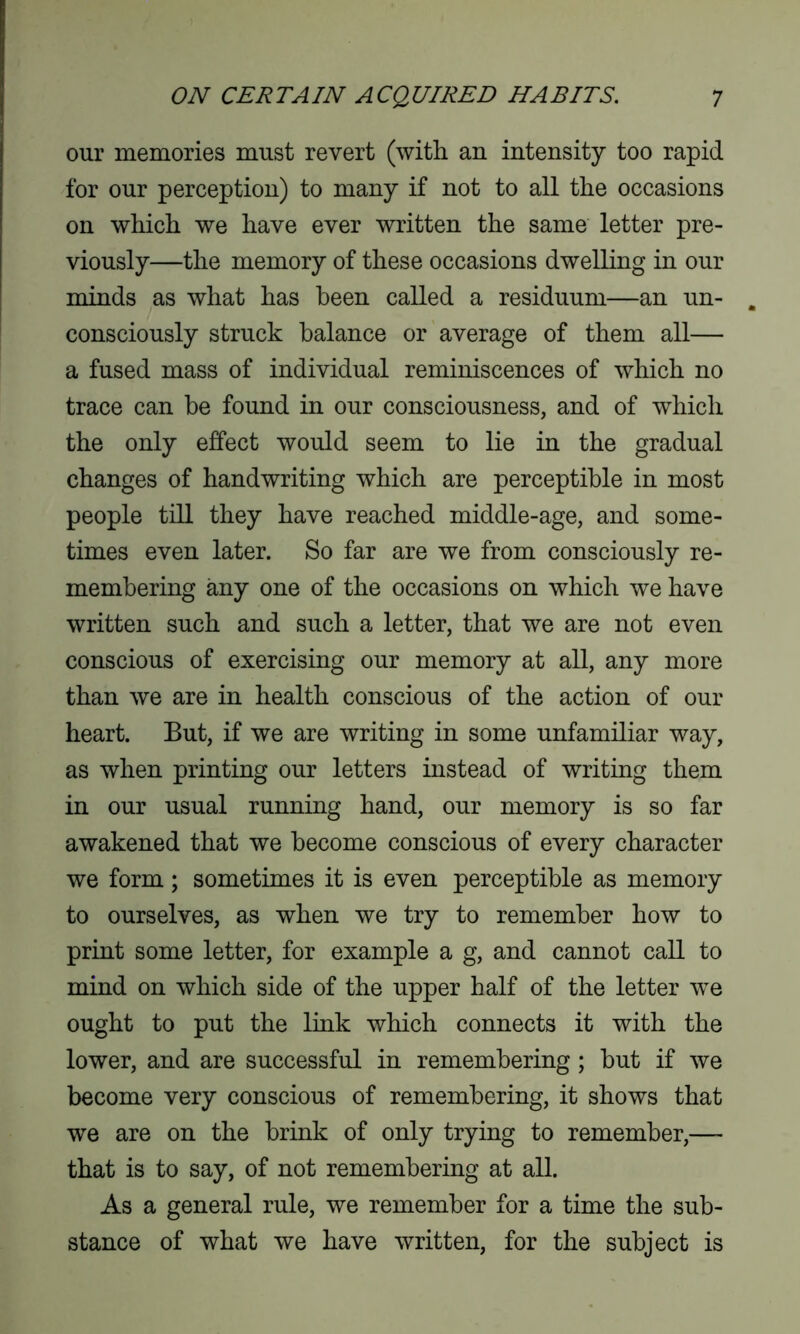 our memories must revert (with an intensity too rapid for our perception) to many if not to all the occasions on which we have ever written the same letter pre- viously—the memory of these occasions dwelling in our minds as what has been called a residuum—an un- consciously struck balance or average of them all— a fused mass of individual reminiscences of which no trace can be found in our consciousness, and of which the only effect would seem to lie in the gradual changes of handwriting which are perceptible in most people till they have reached middle-age, and some- times even later. So far are we from consciously re- membering any one of the occasions on which we have written such and such a letter, that we are not even conscious of exercising our memory at all, any more than we are in health conscious of the action of our heart. But, if we are writing in some unfamiliar way, as when printing our letters instead of writing them in our usual running hand, our memory is so far awakened that we become conscious of every character we form; sometimes it is even perceptible as memory to ourselves, as when we try to remember how to print some letter, for example a g, and cannot call to mind on which side of the upper half of the letter we ought to put the link which connects it with the lower, and are successful in remembering ; but if we become very conscious of remembering, it shows that we are on the brink of only trying to remember,— that is to say, of not remembering at all. As a general rule, we remember for a time the sub- stance of what we have written, for the subject is