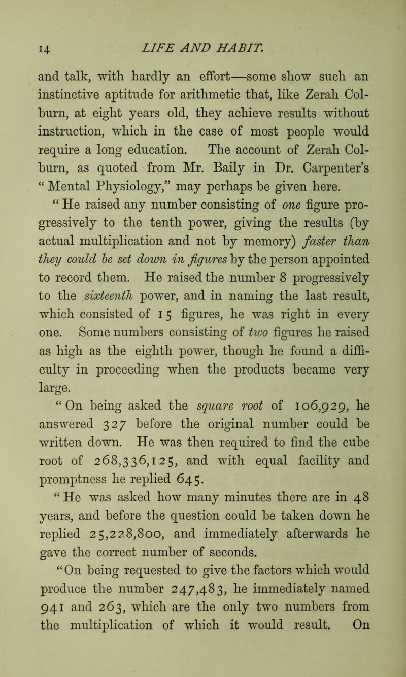 and talk, with hardly an effort—some show sncli an instinctive aptitude for arithmetic that, like Zerah Col- burn, at eight years old, they achieve results without instruction, which in the case of most people would require a long education. The account of Zerah Col- burn, as quoted from Mr. Baily in Dr. Carpenter’s “ Mental Physiology,” may perhaps be given here. “ He raised any number consisting of one figure pro- gressively to the tenth power, giving the results (by actual multiplication and not by memory) faster than they could be set down in figures by the person appointed to record them. He raised the number 8 progressively to the sixteenth power, and in naming the last result, which consisted of i 5 figures, he was right in every one. Some numbers consisting of two figures he raised as high as the eighth power, though he found a diffi- culty in proceeding when the products became very large. “ On being asked the square root of 106,929, he answered 327 before the original number could be written down. He was then required to find the cube root of 268,336,125, and with equal facility and promptness he replied 645. “He was asked how many minutes there are in 48 years, and before the question could be taken down he replied 25,228,800, and immediately afterwards he gave the correct number of seconds. “ On being requested to give the factors which would produce the number 247,483, he immediately named 941 and 263, which are the only two numbers from the multiplication of which it would result. On