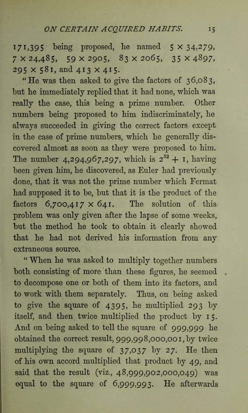 171,395 being proposed, he named 5 x 34,279, 7x24,485, 59x2905, 83x2065, 35x4897, 295 x 581, and 413 x 415. “He was then asked to give the factors of 36,083, hut he immediately replied that it had none, which was really the case, this being a prime number. Other numbers being proposed to him indiscriminately, he always succeeded in giving the correct factors except in the case of prime numbers, which he generally dis- covered almost as soon as they were proposed to him. The number 4,294,967,297, which is 232 + 1, having been given him, he discovered, as Euler had previously done, that it was not the prime number which Eermat had supposed it to be, but that it is the product of the factors 6,700,417 X 641. The solution of this problem was only given after the lapse of some weeks, but the method he took to obtain it clearly showed that he had not derived his information from any extraneous source. “ When he was asked to multiply together numbers both consisting of more than these figures, he seemed to decompose one or both of them into its factors, and to work with them separately. Thus, on being asked to give the square of 4395, he multiplied 293 by itself, and then twice multiplied the product by 15. And on being asked to tell the square of 999,999 he obtained the correct result, 999,998,000,001, by twice multiplying the square of 37,037 by 27. He then of his own accord multiplied that product by 49, and said that the result (viz., 48,999,902,000,049) was equal to the square of 6,999,993. He afterwards