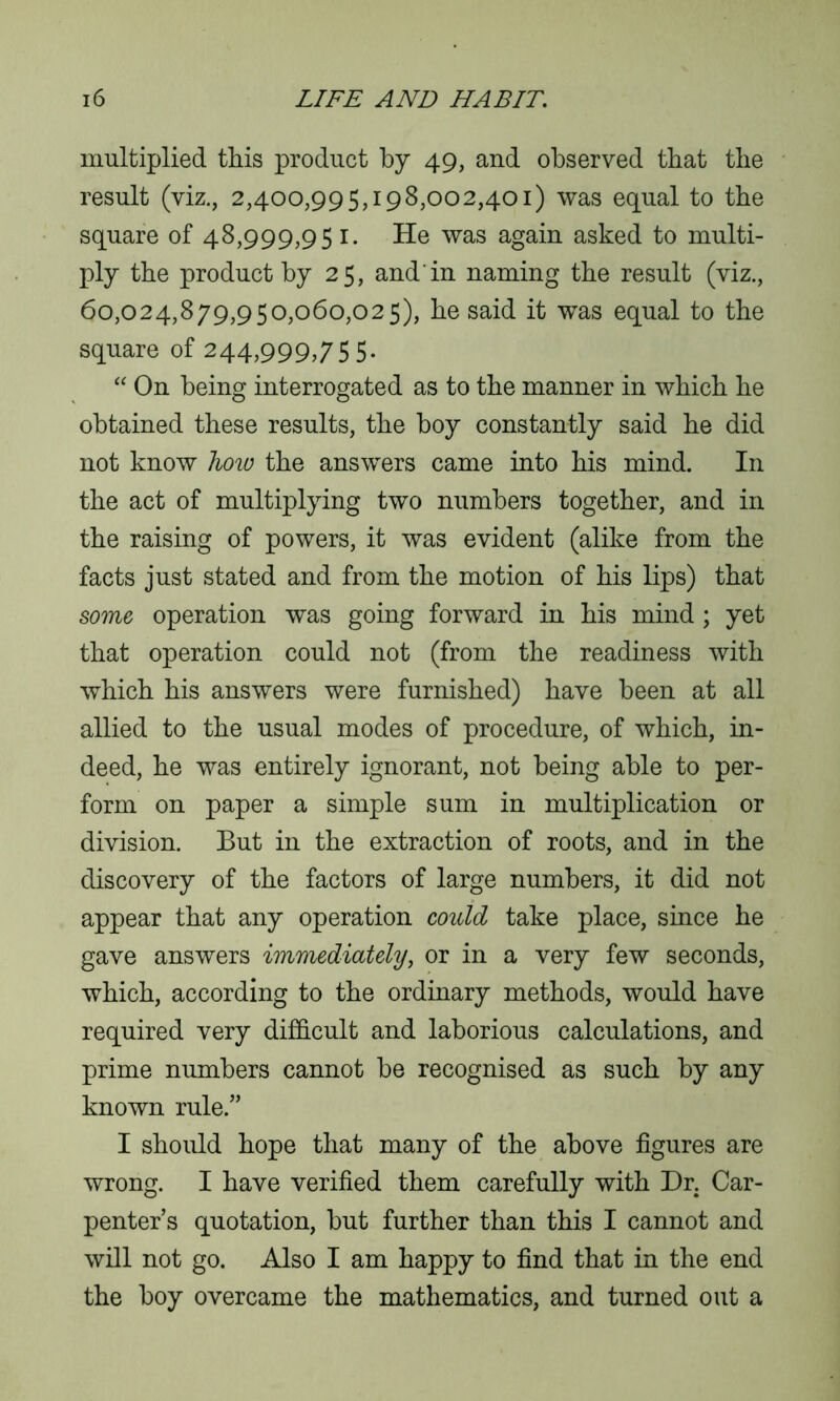 multiplied this product by 49, and observed that the result (viz., 2,400,995,198,002,401) was equal to the square of 48,999,95 1. He was again asked to multi- ply the product by 25, and'in naming the result (viz., 60,024,879,950,060,025), he said it was equal to the square of 244,999,755. “ On being interrogated as to the manner in which he obtained these results, the boy constantly said he did not know how the answers came into his mind. In the act of multiplying two numbers together, and in the raising of powers, it was evident (alike from the facts just stated and from the motion of his lips) that some operation was going forward in his mind; yet that operation could not (from the readiness with which his answers were furnished) have been at all allied to the usual modes of procedure, of which, in- deed, he was entirely ignorant, not being able to per- form on paper a simple sum in multiplication or division. But in the extraction of roots, and in the discovery of the factors of large numbers, it did not appear that any operation could take place, since he gave answers immediately, or in a very few seconds, which, according to the ordinary methods, would have required very difficult and laborious calculations, and prime numbers cannot be recognised as such by any known rule.” I should hope that many of the above figures are wrong. I have verified them carefully with Dr. Car- penter’s quotation, but further than this I cannot and will not go. Also I am happy to find that in the end the boy overcame the mathematics, and turned out a