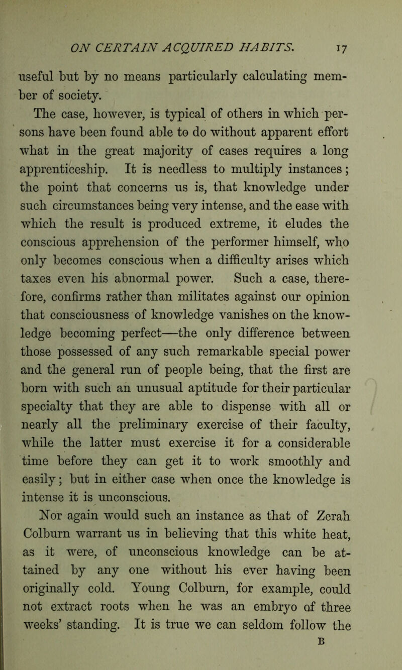 useful but by no means particularly calculating mem- ber of society. The case, however, is typical of others in which per- sons have been found able to do without apparent effort what in the great majority of cases requires a long apprenticeship. It is needless to multiply instances; the point that concerns us is, that knowledge under such circumstances being very intense, and the ease with which the result is produced extreme, it eludes the conscious apprehension of the performer himself, who only becomes conscious when a difficulty arises which taxes even his abnormal power. Such a case, there- fore, confirms rather than militates against our opinion that consciousness of knowledge vanishes on the know- ledge becoming perfect—the only difference between those possessed of any such remarkable special power and the general run of people being, that the first are born with such an unusual aptitude for their particular specialty that they are able to dispense with all or nearly all the preliminary exercise of their faculty, while the latter must exercise it for a considerable time before they can get it to work smoothly and easily; but in either case when once the knowledge is intense it is unconscious. Nor again would such an instance as that of Zerah Colburn warrant us in believing that this white heat, as it were, of unconscious knowledge can be at- tained by any one without his ever having been originally cold. Young Colburn, for example, could not extract roots when he was an embryo of three weeks’ standing. It is true we can seldom follow the B