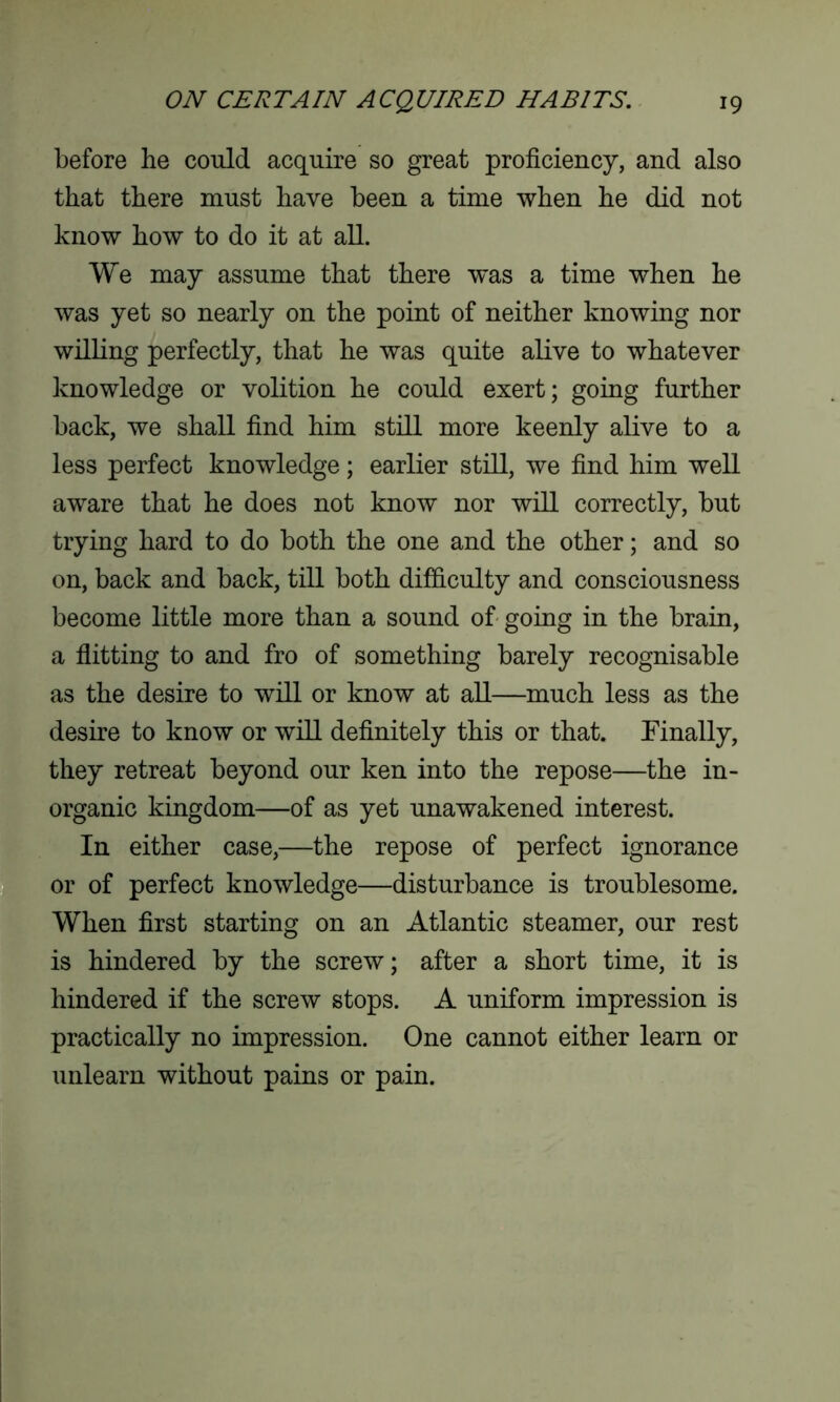 before he could acquire so great proficiency, and also that there must have been a time when he did not know how to do it at all. We may assume that there w'as a time when he was yet so nearly on the point of neither knowing nor willing perfectly, that he was quite alive to whatever knowledge or volition he could exert; going further back, we shall find him still more keenly alive to a less perfect knowledge; earlier still, we find him well aware that he does not know nor will correctly, but trying hard to do both the one and the other; and so on, back and back, till both difficulty and consciousness become little more than a sound of going in the brain, a flitting to and fro of something barely recognisable as the desire to will or know at all—much less as the desire to know or will definitely this or that. Finally, they retreat beyond our ken into the repose—the in- organic kingdom—of as yet unawakened interest. In either case,—the repose of perfect ignorance or of perfect knowledge—disturbance is troublesome. When first starting on an Atlantic steamer, our rest is hindered by the screw; after a short time, it is hindered if the screw stops. A uniform impression is practically no impression. One cannot either learn or unlearn without pains or pain.