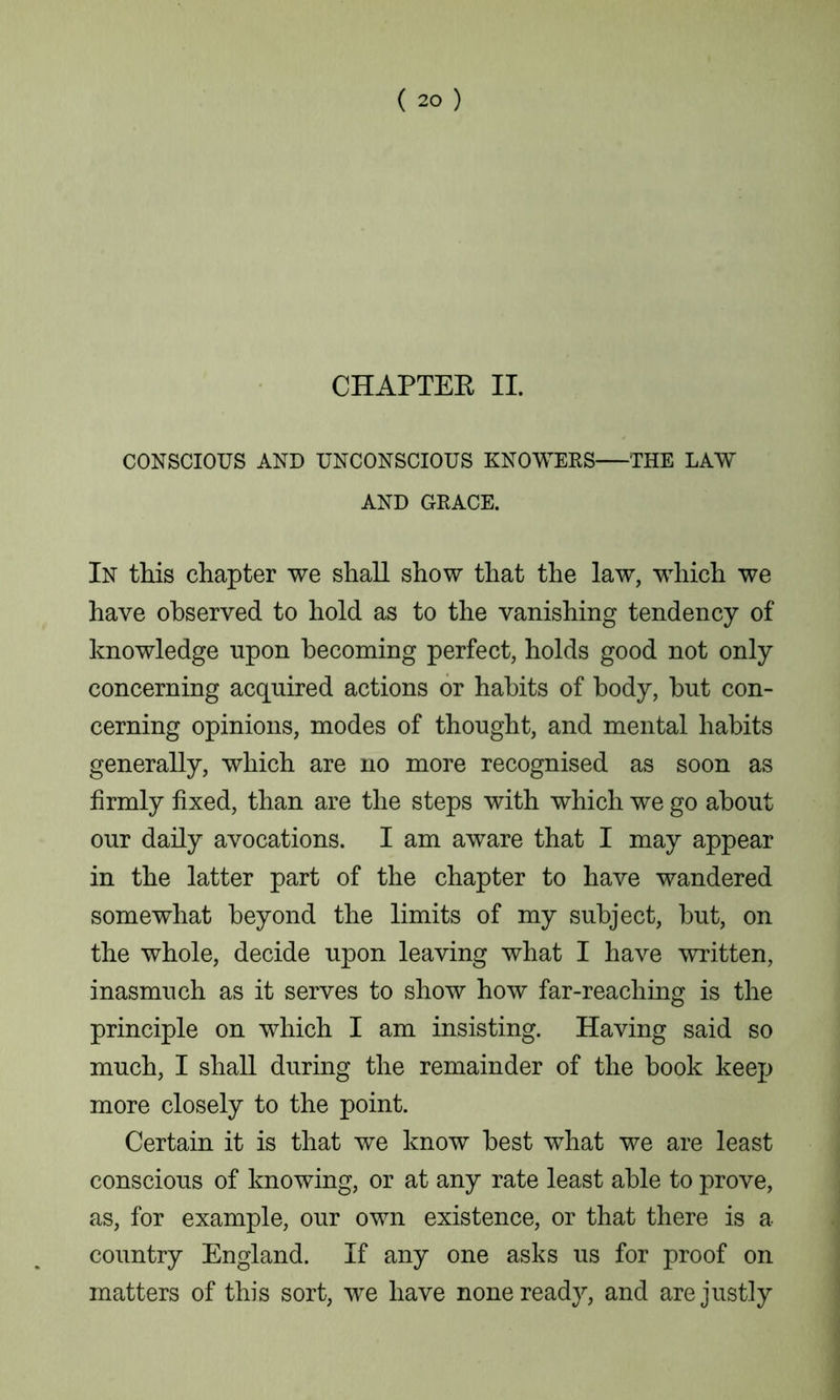 CHAPTEK II. CONSCIOUS AND UNCONSCIOUS KNOWERS THE LAW AND GRACE. In tins chapter we shall show that the law, which we have observed to hold as to the vanishing tendency of knowledge upon becoming perfect, holds good not only concerning acquired actions or habits of body, but con- cerning opinions, modes of thought, and mental habits generally, which are no more recognised as soon as firmly fixed, than are the steps with which we go about our daily avocations. I am aware that I may appear in the latter part of the chapter to have wandered somewhat beyond the limits of my subject, hut, on the whole, decide upon leaving what I have written, inasmuch as it serves to show how far-reaching is the principle on which I am insisting. Having said so much, I shall during the remainder of the hook keep more closely to the point. Certain it is that we know best what we are least conscious of knowing, or at any rate least able to prove, as, for example, our own existence, or that there is a country England. If any one asks us for proof on matters of this sort, we have none ready, and are justly