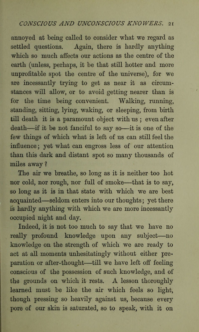 annoyed at being called to consider what we regard as settled questions. Again, there is hardly anything which so much affects our actions as the centre of the earth (unless, perhaps, it be that still hotter and more unprofitable spot the centre of the universe), for we are incessantly trying to get as near it as circum- stances will allow, or to avoid getting nearer than is for the time being convenient. Walking, running, standing, sitting, lying, waking, or sleeping, from birth till death it is a paramount object with us ; even after death—if it be not fanciful to say so—it is one of the few things of which what is left of us can still feel the influence; yet what can engross less of our attention than this dark and distant spot so many thousands of miles away ? The air we breathe, so long as it is neither too hot nor cold, nor rough, nor full of smoke—that is to say, so long as it is in that state with which we are best acquainted—seldom enters into our thoughts; yet there is hardly anything with which we are more incessantly occupied night and day. Indeed, it is not too much to say that we have no really profound knowledge upon any subject—no knowledge on the strength of which we are ready to act at all moments unhesitatingly without either pre- paration or after-thought—till we have left off feeling conscious of the possession of such knowledge, and of the grounds on which it rests. A lesson thoroughly learned must be like the air which feels so light, though pressing so heavily against us, because every pore of our skin is saturated, so to speak, with it on