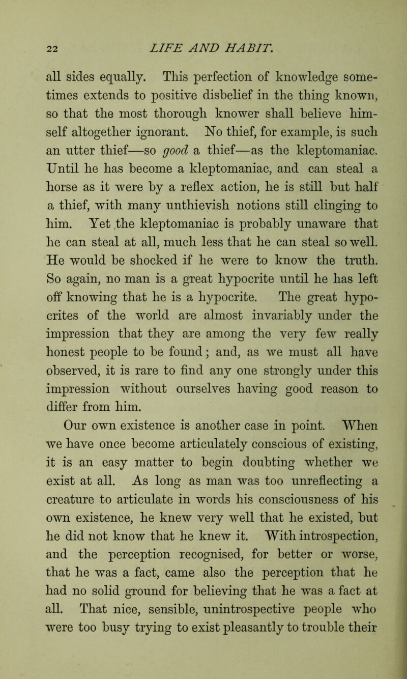 all sides equally. This perfection of knowledge some- times extends to positive disbelief in the thing known, so that the most thorough knower shall believe him- self altogether ignorant. No thief, for example, is such an utter thief—so good a thief—as the kleptomaniac. Until he has become a kleptomaniac, and can steal a horse as it were by a reflex action, he is still but half a thief, with many unthievish notions still clinging to him. Yet the kleptomaniac is probably unaware that he can steal at all, much less that he can steal so well. He would be shocked if he were to know the truth. So again, no man is a great hypocrite until he has left off knowing that he is a hypocrite. The great hypo- crites of the wrorld are almost invariably under the impression that they are among the very few really honest people to be found; and, as we must all have observed, it is rare to find any one strongly under this impression without ourselves having good reason to differ from him. Our own existence is another case in point. When we have once become articulately conscious of existing, it is an easy matter to begin doubting whether we exist at all. As long as man was too unreflecting a creature to articulate in words his consciousness of his own existence, he knew very well that he existed, but he did not know that he knew it. With introspection, and the perception recognised, for better or worse, that he was a fact, came also the perception that he had no solid ground for believing that he was a fact at all. That nice, sensible, unintrospective people who were too busy trying to exist pleasantly to trouble their