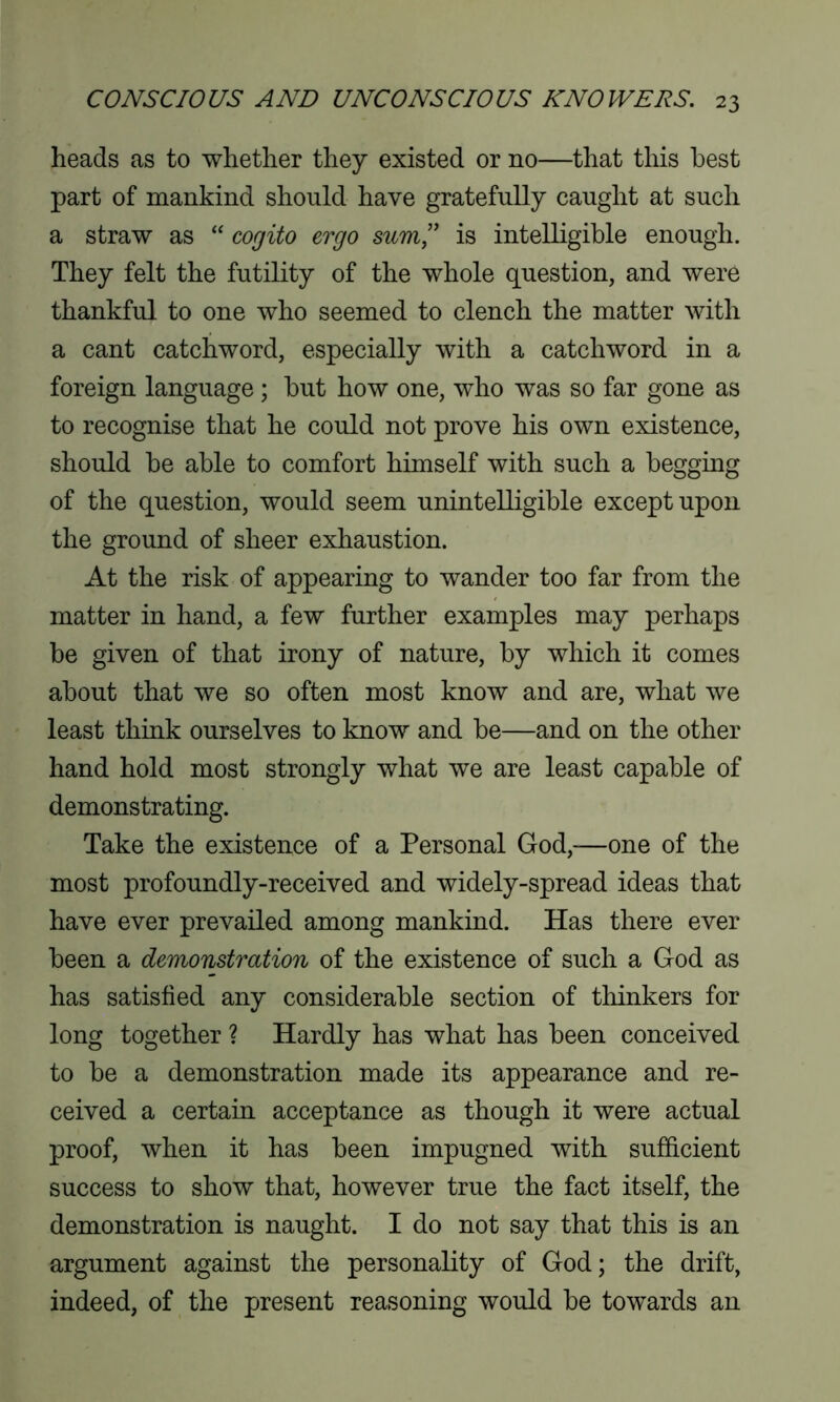 heads as to whether they existed or no—that this best part of mankind should have gratefully caught at such a straw as “ cogito ergo sum” is intelligible enough. They felt the futility of the whole question, and were thankful to one who seemed to clench the matter with a cant catchword, especially with a catchword in a foreign language ; but how one, who was so far gone as to recognise that he could not prove his own existence, should be able to comfort himself with such a begging of the question, would seem unintelligible except upon the ground of sheer exhaustion. At the risk of appearing to wander too far from the matter in hand, a few further examples may perhaps be given of that irony of nature, by which it comes about that we so often most know and are, what we least think ourselves to know and be—and on the other hand hold most strongly what we are least capable of demonstrating. Take the existence of a Personal God,—one of the most profoundly-received and widely-spread ideas that have ever prevailed among mankind. Has there ever been a demonstration of the existence of such a God as has satisfied any considerable section of thinkers for long together ? Hardly has what has been conceived to be a demonstration made its appearance and re- ceived a certain acceptance as though it were actual proof, when it has been impugned with sufficient success to show that, however true the fact itself, the demonstration is naught. I do not say that this is an argument against the personality of God; the drift, indeed, of the present reasoning would be towards an