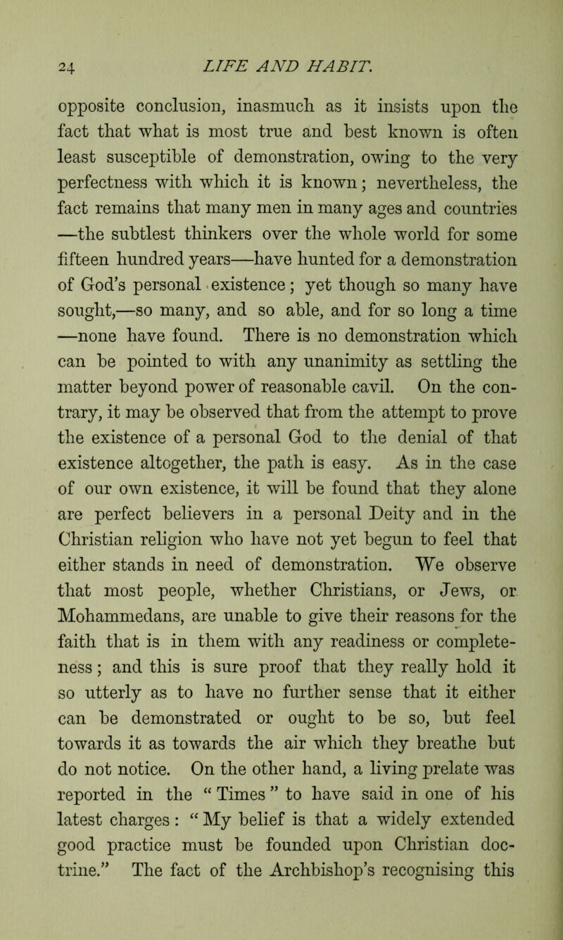 opposite conclusion, inasmuch as it insists upon the fact that what is most true and best known is often least susceptible of demonstration, owing to the very perfectness with which it is known; nevertheless, the fact remains that many men in many ages and countries —the subtlest thinkers over the whole world for some fifteen hundred years—have hunted for a demonstration of God’s personal existence; yet though so many have sought,—so many, and so able, and for so long a time —none have found. There is no demonstration which can be pointed to with any unanimity as settling the matter beyond power of reasonable cavil. On the con- trary, it may be observed that from the attempt to prove the existence of a personal God to the denial of that existence altogether, the path is easy. As in the case of our own existence, it will be found that they alone are perfect believers in a personal Deity and in the Christian religion who have not yet begun to feel that either stands in need of demonstration. We observe that most people, whether Christians, or Jews, or. Mohammedans, are unable to give their reasons for the faith that is in them with any readiness or complete- ness ; and this is sure proof that they really hold it so utterly as to have no further sense that it either can be demonstrated or ought to be so, but feel towards it as towards the air which they breathe but do not notice. On the other hand, a living prelate was reported in the “ Times ” to have said in one of his latest charges : “ My belief is that a widely extended good practice must be founded upon Christian doc- trine.” The fact of the Archbishop’s recognising this