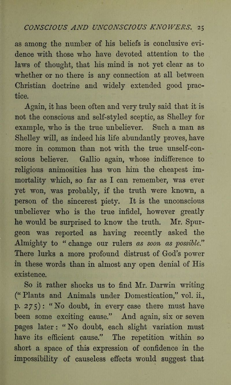 as among the number of his beliefs is conclusive evi- dence with those who have devoted attention to the laws of thought, that his mind is not yet clear as to whether or no there is any connection at all between Christian doctrine and widely extended good prac- tice. Again, it has been often and very truly said that it is not the conscious and self-styled sceptic, as Shelley for example, who is the true unbeliever. Such a man as Shelley will, as indeed his life abundantly proves, have more in common than not with the true unself-con- scious believer. Gallio again, whose indifference to religious animosities has won him the cheapest im- mortality which, so far as I can remember, was ever yet won, was probably, if the truth were known, a person of the sincerest piety. It is the unconscious unbeliever who is the true infidel, however greatly he would be surprised to know the truth. Mr. Spur- geon was reported as having recently asked the Almighty to “ change our rulers as soon as possible.” There lurks a more profound distrust of God’s power in these words than in almost any open denial of His existence. So it rather shocks us to find Mr. Darwin writing (“ Plants and Animals under Domestication,” vol. ii., p. 275): “Ho doubt, in every case there must have been some exciting cause.” And again, six or seven pages later : “Ho doubt, each slight variation must have its efficient cause.” The repetition within so short a space of this expression of confidence in the impossibility of causeless effects would suggest that