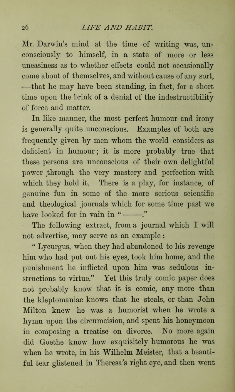 Mr. Darwin’s mind at the time of writing was, un- consciously to himself, in a state of more or less uneasiness as to whether effects could not occasionally come about of themselves, and without cause of any sort, —that he may have been standing, in fact, for a short time upon the brink of a denial of the indestructibility of force and matter. In like manner, the most perfect humour and irony is generally quite unconscious. Examples of both are frequently given by men whom the world considers as deficient in humour; it is more probably true that these persons are unconscious of their own delightful power through the very mastery and perfection with which they hold it. There is a play, for instance, of genuine fun in some of the more serious scientific and theological journals which for some time past we have looked for in vain in “ The following extract, from a journal which I will not advertise, may serve as an example: “ Lycurgus, when they had abandoned to his revenge him who had put out his eyes, took him home, and the punishment he inflicted upon him was sedulous in- structions to virtue.” Yet this truly comic paper does not probably know that it is comic, any more than the kleptomaniac knows that he steals, or than John Milton knew he was a humorist when he wrote a hymn upon the circumcision, and spent his honeymoon in composing a treatise on divorce. Ho more again did Goethe know how exquisitely humorous he was when he wrote, in his Wilhelm Meister, that a beauti- ful tear glistened in Theresa’s right eye, and then went