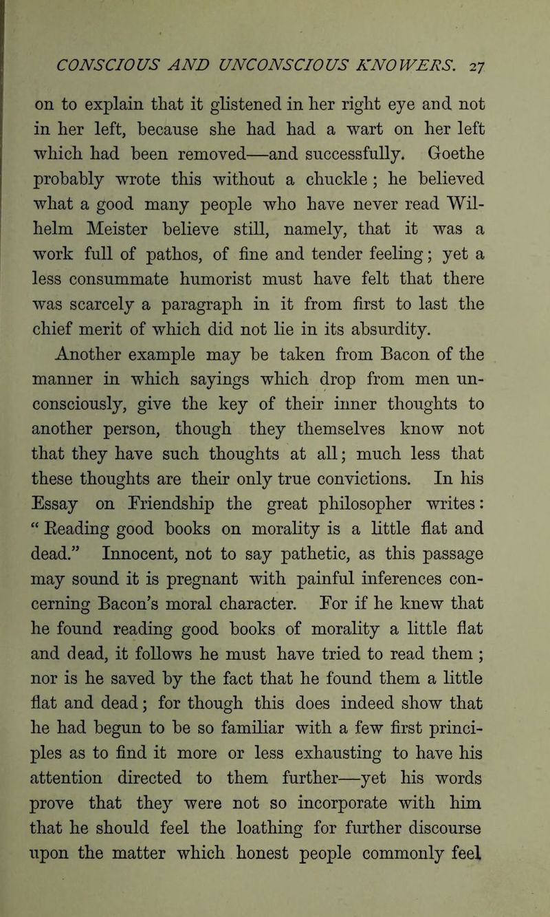 on to explain that it glistened in her right eye and not in her left, because she had had a wart on her left which had been removed—and successfully. Goethe probably wrote this without a chuckle ; he believed what a good many people who have never read Wil- helm Meister believe still, namely, that it was a work full of pathos, of fine and tender feeling; yet a less consummate humorist must have felt that there was scarcely a paragraph in it from first to last the chief merit of which did not lie in its absurdity. Another example may be taken from Bacon of the manner in which sayings which drop from men un- consciously, give the key of their inner thoughts to another person, though they themselves know not that they have such thoughts at all; much less that these thoughts are their only true convictions. In his Essay on Friendship the great philosopher writes: “ Beading good books on morality is a little flat and dead.” Innocent, not to say pathetic, as this passage may sound it is pregnant with painful inferences con- cerning Bacon’s moral character. Eor if he knew that he found reading good books of morality a little flat and dead, it follows he must have tried to read them ; nor is he saved by the fact that he found them a little flat and dead; for though this does indeed show that he had begun to be so familiar with a few first princi- ples as to find it more or less exhausting to have his attention directed to them further—yet his words prove that they were not so incorporate with him that he should feel the loathing for further discourse upon the matter which honest people commonly feel