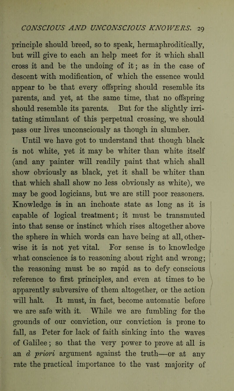 principle should breed, so to speak, hermaphroditically, but will give to each an help meet for it which shall cross it and he the undoing of it; as in the case of descent with modification, of which the essence would appear to he that every offspring should resemble its parents, and yet, at the same time, that no offspring- should resemble its parents. Eut for the slightly irri- tating stimulant of this perpetual crossing, we should pass our lives unconsciously as though in slumber. Until we have got to understand that though black is not white, yet it may he whiter than white itself (and any painter will readily paint that which shall show obviously as black, yet it shall he whiter than that which shall show no less obviously as white), we may he good logicians, hut we are still poor reasoners. Knowledge is in an inchoate state as long as it is capable of logical treatment; it must he transmuted into that sense or instinct which rises altogether above the sphere in which words can have being at all, other- wise it is not yet vital. For sense is to knowledge what conscience is to reasoning about right and wrong; the reasoning must he so rapid as to defy conscious reference to first principles, and even at times to be apparently subversive of them altogether, or the action will halt. It must, in fact, become automatic before we are safe with it. While we are fumbling for the grounds of our conviction, our conviction is prone to fall, as Peter for lack of faith sinking into the waves of Galilee; so that the very power to prove at all is an d priori argument against the truth—or at any rate the practical importance to the vast majority of