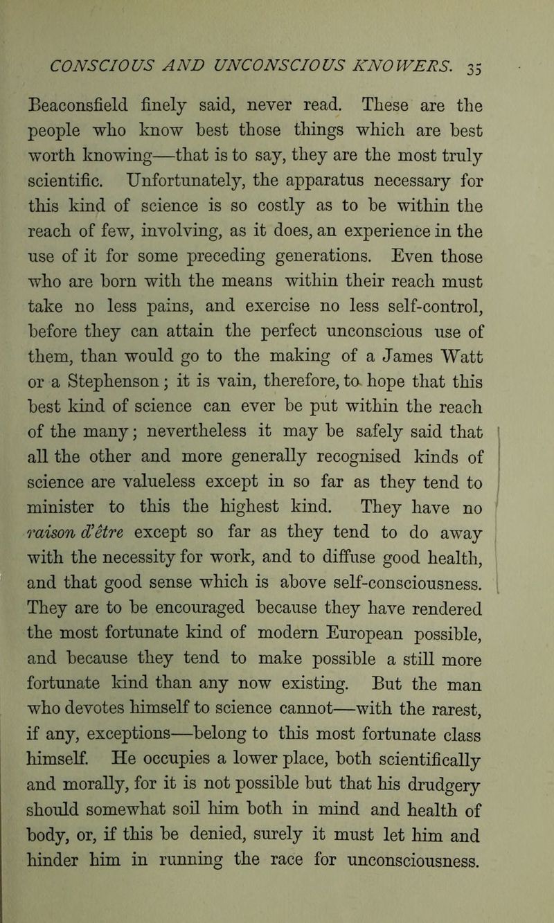 Beaconsfield finely said, never read. These are the people who know best those things which are best worth knowing—that is to say, they are the most truly scientific. Unfortunately, the apparatus necessary for this kind of science is so costly as to be within the reach of few, involving, as it does, an experience in the use of it for some preceding generations. Even those who are born with the means within their reach must take no less pains, and exercise no less self-control, before they can attain the perfect unconscious use of them, than would go to the making of a James Watt or a Stephenson; it is vain, therefore, ta hope that this best kind of science can ever be put within the reach of the many; nevertheless it may be safely said that all the other and more generally recognised kinds of science are valueless except in so far as they tend to minister to this the highest kind. They have no raison d'etre except so far as they tend to do away with the necessity for work, and to diffuse good health, and that good sense which is above self-consciousness. They are to be encouraged because they have rendered the most fortunate kind of modern European possible, and because they tend to make possible a still more fortunate kind than any now existing. But the man who devotes himself to science cannot—with the rarest, if any, exceptions—belong to this most fortunate class himself. He occupies a lower place, both scientifically and morally, for it is not possible but that his drudgery should somewhat soil him both in mind and health of body, or, if this be denied, surely it must let him and hinder him in running the race for unconsciousness.