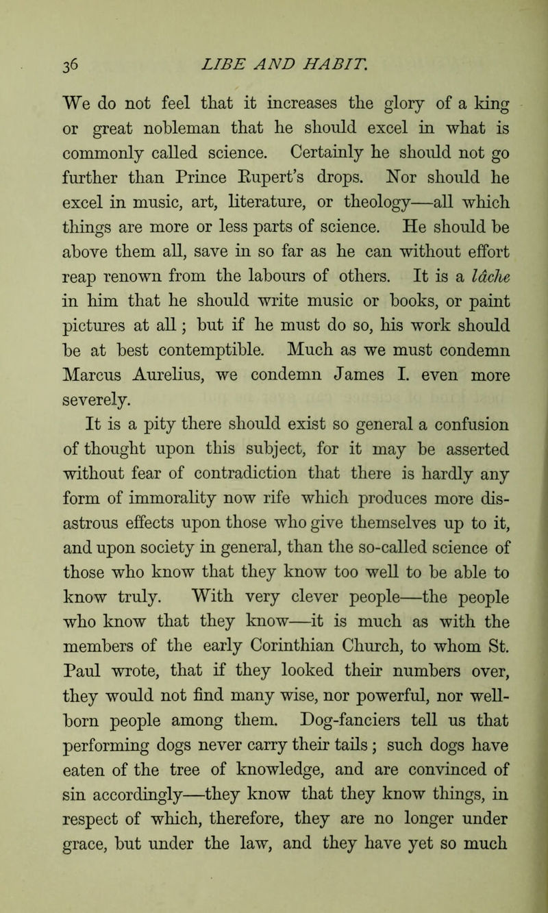 We do not feel that it increases the glory of a king or great nobleman that he should excel in what is commonly called science. Certainly he should not go further than Prince Rupert’s drops. Nor should he excel in music, art, literature, or theology—all which things are more or less parts of science. He should he above them all, save in so far as he can without effort reap renown from the labours of others. It is a laclie in him that he should write music or books, or paint pictures at all; but if he must do so, his work should he at best contemptible. Much as we must condemn Marcus Aurelius, we condemn James I. even more severely. It is a pity there should exist so general a confusion of thought upon this subject, for it may be asserted without fear of contradiction that there is hardly any form of immorality now rife which produces more dis- astrous effects upon those who give themselves up to it, and upon society in general, than the so-called science of those who know that they know too well to be able to know truly. With very clever people—the people who know that they know—it is much as with the members of the early Corinthian Church, to whom St. Paul wrote, that if they looked their numbers over, they would not find many wise, nor powerful, nor well- born people among them. Dog-fanciers tell us that performing dogs never carry their tails ; such dogs have eaten of the tree of knowledge, and are convinced of sin accordingly—they know that they know things, in respect of which, therefore, they are no longer under grace, but under the law, and they have yet so much
