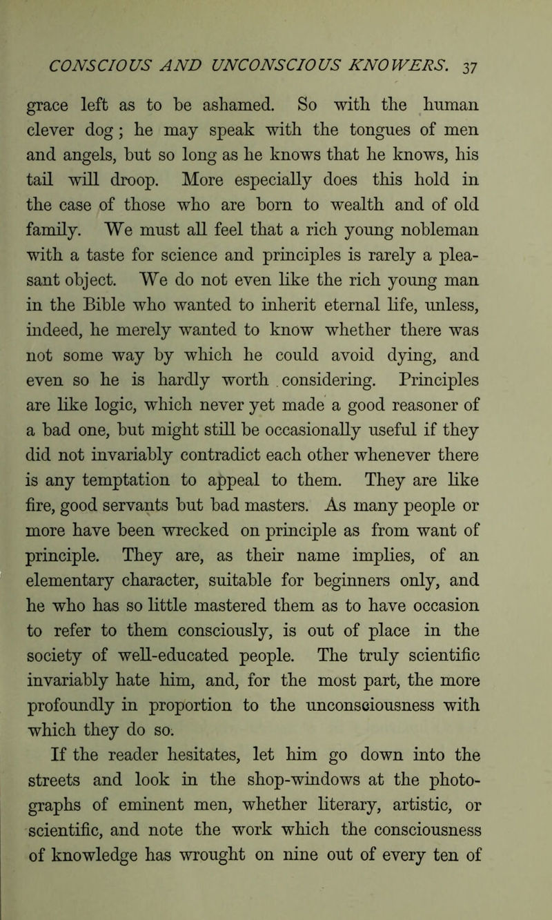 grace left as to be ashamed. So with the human clever dog; he may speak with the tongues of men and angels, but so long as he knows that he knows, his tail will droop. More especially does this hold in the case of those who are born to wealth and of old family. We must all feel that a rich young nobleman with a taste for science and principles is rarely a plea- sant object. We do not even like the rich young man in the Bible who wanted to inherit eternal life, unless, indeed, he merely wanted to know whether there was not some way by which he could avoid dying, and even so he is hardly worth considering. Principles are like logic, which never yet made a good reasoner of a bad one, but might still be occasionally useful if they did not invariably contradict each other whenever there is any temptation to appeal to them. They are like fire, good servants but bad masters. As many people or more have been wrecked on principle as from want of principle. They are, as their name implies, of an elementary character, suitable for beginners only, and he who has so little mastered them as to have occasion to refer to them consciously, is out of place in the society of well-educated people. The truly scientific invariably hate him, and, for the most part, the more profoundly in proportion to the unconsciousness with which they do so. If the reader hesitates, let him go down into the streets and look in the shop-windows at the photo- graphs of eminent men, whether literary, artistic, or scientific, and note the work which the consciousness of knowledge has wrought on nine out of every ten of
