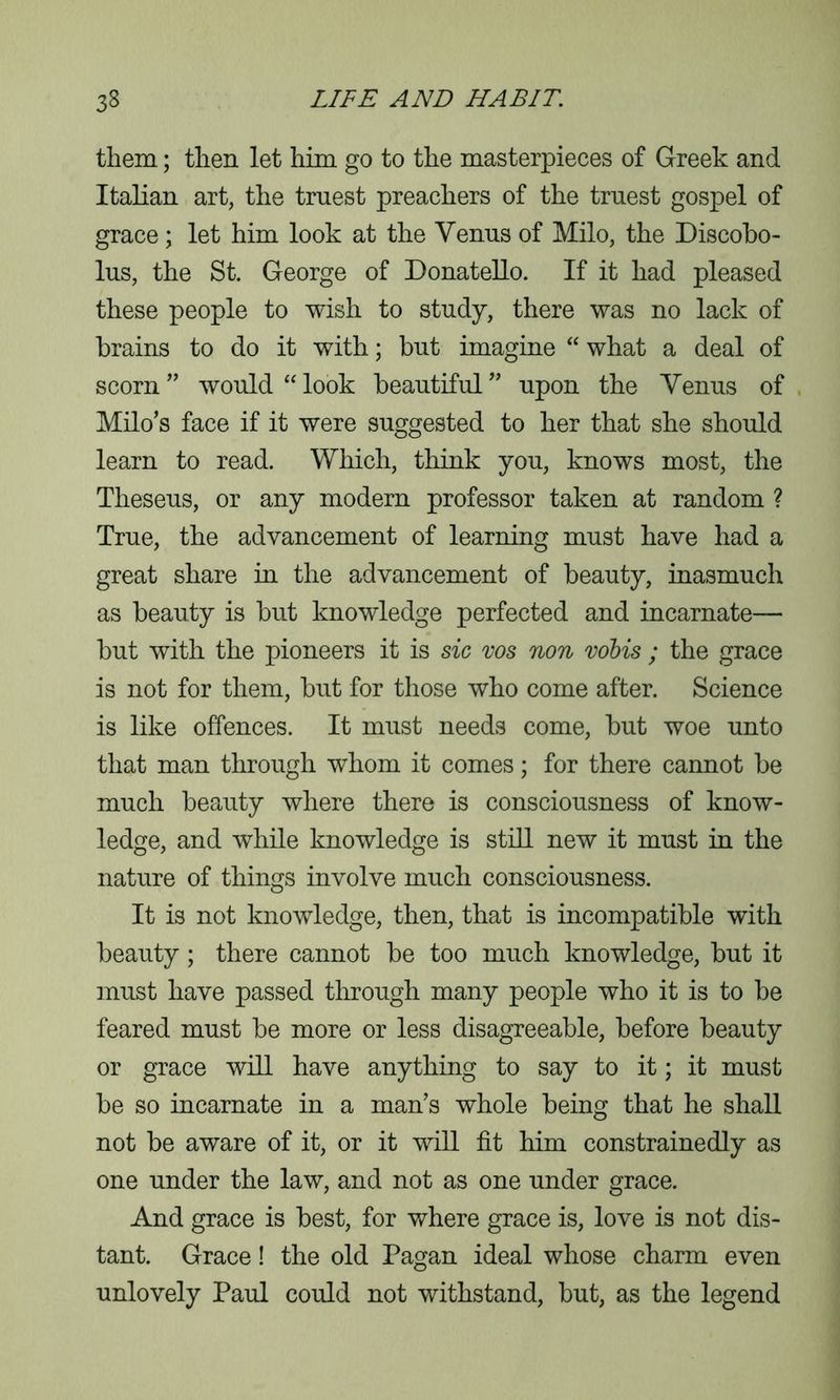 them; then let him go to the masterpieces of Greek and Italian art, the truest preachers of the truest gospel of grace; let him look at the Venus of Milo, the Discobo- lus, the St. George of Donatello. If it had pleased these people to wish to study, there was no lack of brains to do it with; but imagine “ what a deal of scorn” would “look beautiful” upon the Venus of Milo’s face if it were suggested to her that she should learn to read. Which, think you, knows most, the Theseus, or any modern professor taken at random ? True, the advancement of learning must have had a great share in the advancement of beauty, inasmuch as beauty is but knowledge perfected and incarnate— but with the pioneers it is sic vos non vobis ; the grace is not for them, but for those who come after. Science is like offences. It must needs come, but woe unto that man through whom it comes; for there cannot be much beauty where there is consciousness of know- ledge, and while knowledge is still new it must in the nature of things involve much consciousness. It is not knowledge, then, that is incompatible with beauty; there cannot be too much knowledge, but it must have passed through many people who it is to be feared must be more or less disagreeable, before beauty or grace will have anything to say to it; it must be so incarnate in a man’s whole being that he shall not be aware of it, or it will fit him constrainedly as one under the law, and not as one under grace. And grace is best, for where grace is, love is not dis- tant. Grace! the old Pagan ideal whose charm even unlovely Paul could not withstand, but, as the legend