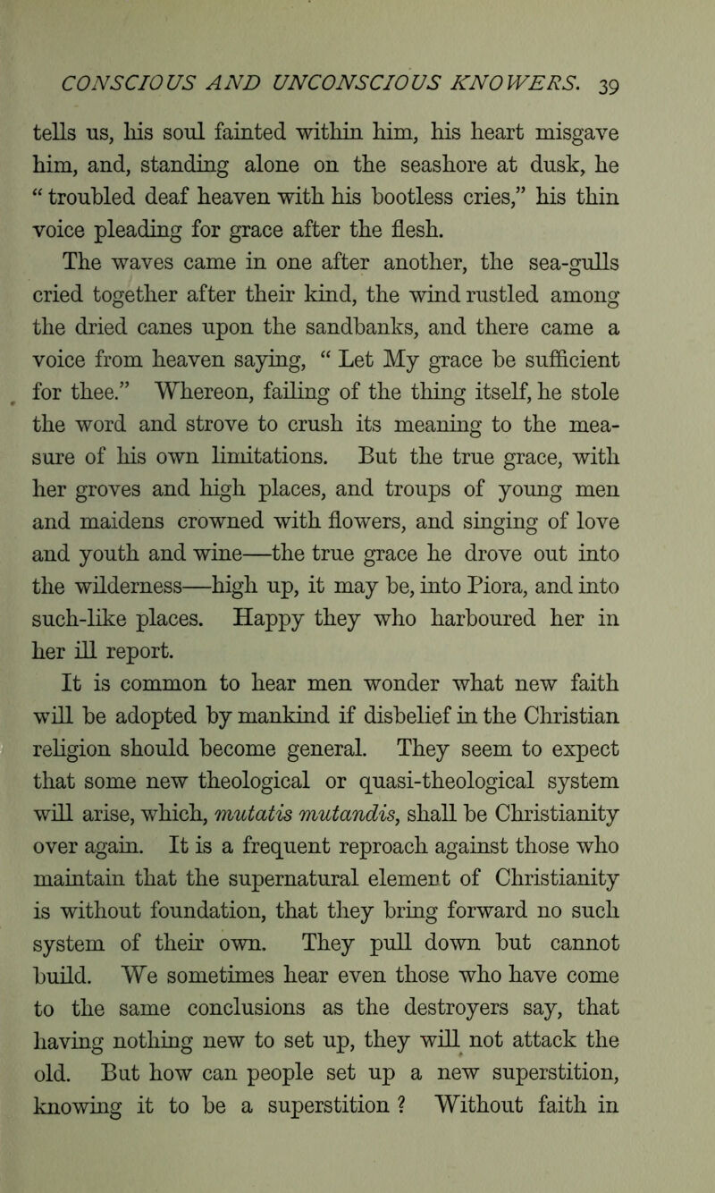 tells us, Ills soul fainted within him, his heart misgave him, and, standing alone on the seashore at dusk, he “ troubled deaf heaven with his bootless cries,” his thin voice pleading for grace after the flesh. The waves came in one after another, the sea-gulls cried together after their kind, the wind rustled among the dried canes upon the sandbanks, and there came a voice from heaven saying, “ Let My grace he sufficient for thee.” Whereon, failing of the thing itself, he stole the word and strove to crush its meaning to the mea- sure of his own limitations. But the true grace, with her groves and high places, and troups of young men and maidens crowned with flowers, and singing of love and youth and wine—the true grace he drove out into the wilderness—high up, it may he, into Piora, and into such-like places. Happy they who harboured her in her ill report. It is common to hear men wonder what new faith will he adopted by mankind if disbelief in the Christian religion should become general. They seem to expect that some new theological or quasi-theological system will arise, which, mutatis mutandis, shall be Christianity over again. It is a frequent reproach against those who maintain that the supernatural element of Christianity is without foundation, that they bring forward no such system of their own. They pull down but cannot build. We sometimes hear even those who have come to the same conclusions as the destroyers say, that having nothing new to set up, they will not attack the old. But how can people set up a new superstition, knowing it to be a superstition ? Without faith in