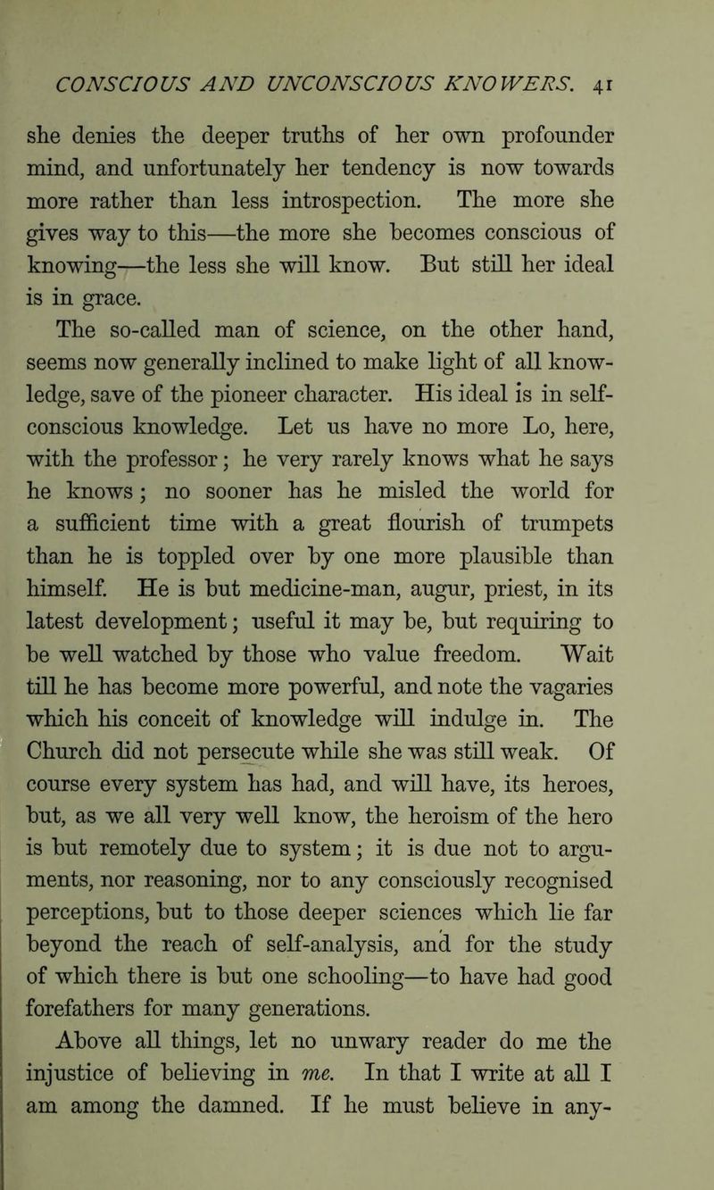 she denies the deeper truths of her own profounder mind, and unfortunately her tendency is now towards more rather than less introspection. The more she gives way to this—the more she becomes conscious of knowing—the less she will know. But still her ideal is in grace. The so-called man of science, on the other hand, seems now generally inclined to make light of all know- ledge, save of the pioneer character. His ideal is in self- conscious knowledge. Let us have no more Lo, here, with the professor; he very rarely knows what he says he knows; no sooner has he misled the world for a sufficient time with a great flourish of trumpets than he is toppled over by one more plausible than himself. He is but medicine-man, augur, priest, in its latest development; useful it may be, but requiring to be well watched by those who value freedom. Wait till he has become more powerful, and note the vagaries which his conceit of knowledge will indulge in. The Church did not persecute while she was still weak. Of course every system has had, and will have, its heroes, but, as we all very well know, the heroism of the hero is but remotely due to system; it is due not to argu- ments, nor reasoning, nor to any consciously recognised perceptions, but to those deeper sciences which lie far beyond the reach of self-analysis, and for the study of which there is but one schooling—to have had good forefathers for many generations. Above all things, let no unwary reader do me the injustice of believing in me. In that I write at all I am among the damned. If he must believe in any-