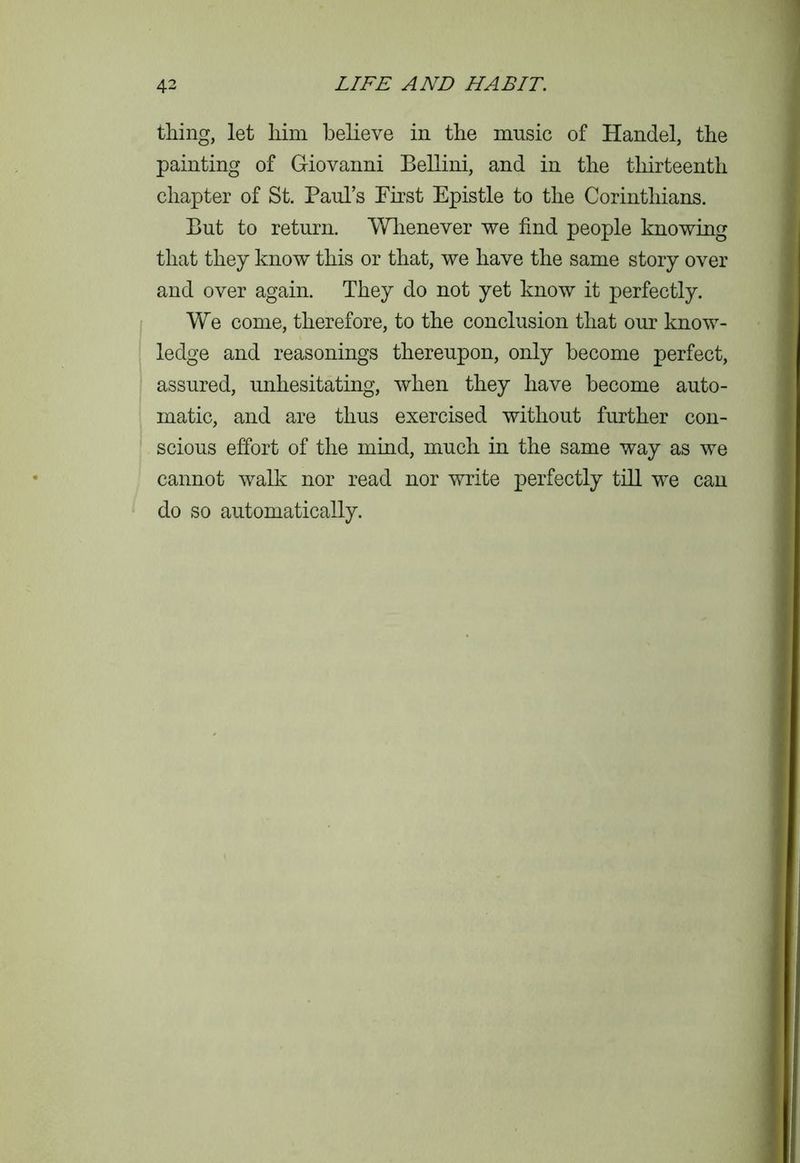 thing, let him believe in the music of Handel, the painting of Giovanni Bellini, and in the thirteenth chapter of St. Paul’s Pirst Epistle to the Corinthians. But to return. Whenever we find people knowing that they know this or that, we have the same story over and over again. They do not yet know it perfectly. We come, therefore, to the conclusion that our know- ledge and reasonings thereupon, only become perfect, assured, unhesitating, when they have become auto- matic, and are thus exercised without further con- scious effort of the mind, much in the same way as we cannot walk nor read nor write perfectly till we can do so automatically.