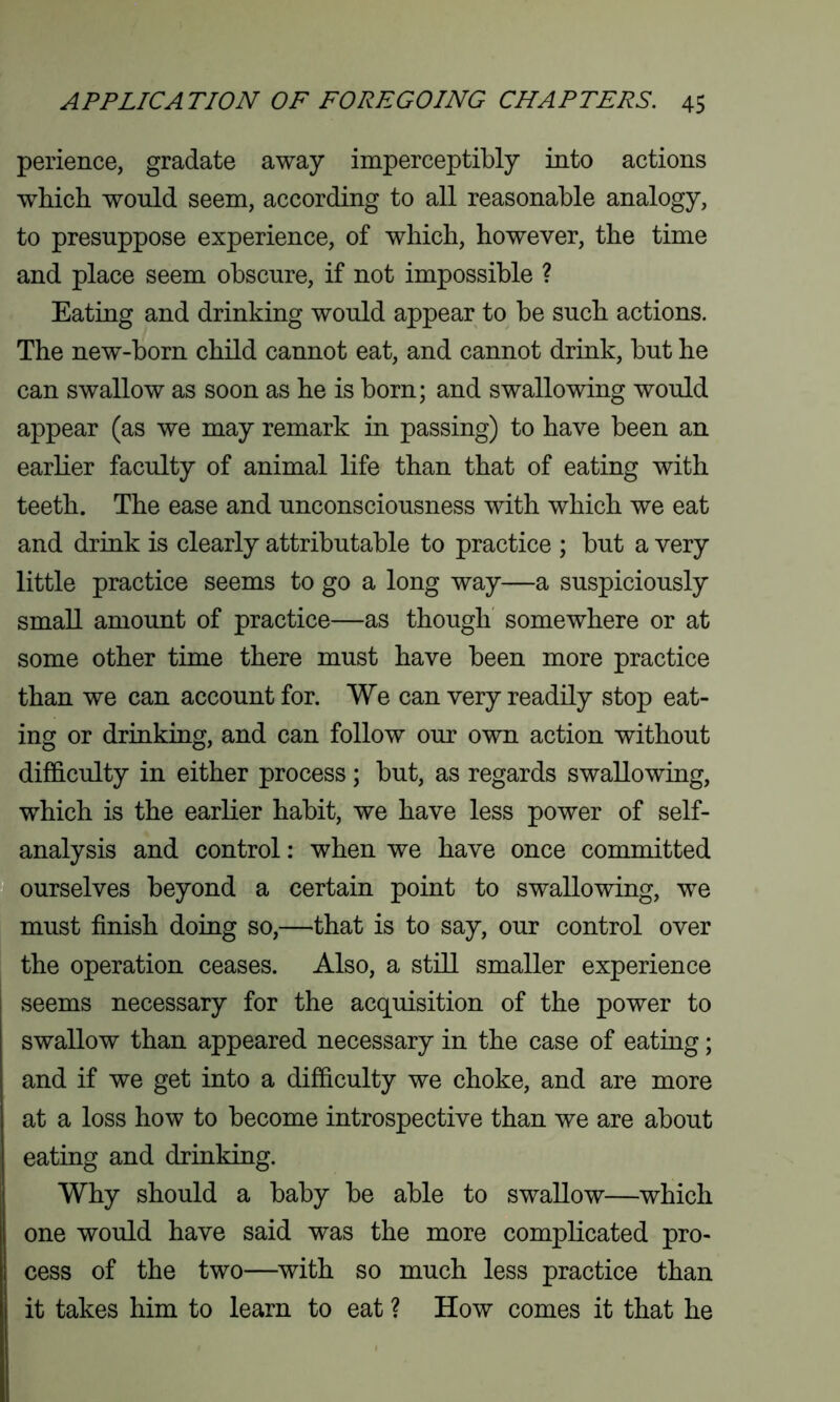 perience, gradate away imperceptibly into actions which would seem, according to all reasonable analogy, to presuppose experience, of which, however, the time and place seem obscure, if not impossible ? Eating and drinking would appear to be such actions. The new-born child cannot eat, and cannot drink, but he can swallow as soon as he is born; and swallowing would appear (as we may remark in passing) to have been an earlier faculty of animal life than that of eating with teeth. The ease and unconsciousness with which we eat and drink is clearly attributable to practice ; but a very little practice seems to go a long way—a suspiciously small amount of practice—as though somewhere or at some other time there must have been more practice than we can account for. We can very readily stop eat- ing or drinking, and can follow our own action without difficulty in either process ; but, as regards swallowing, which is the earlier habit, we have less power of self- analysis and control: when we have once committed ourselves beyond a certain point to swallowing, we must finish doing so,—that is to say, our control over the operation ceases. Also, a still smaller experience seems necessary for the acquisition of the power to swallow than appeared necessary in the case of eating; and if we get into a difficulty we choke, and are more at a loss how to become introspective than we are about eating and drinking. Why should a baby be able to swallow—which one would have said was the more complicated pro- cess of the two—with so much less practice than it takes him to learn to eat ? How comes it that he